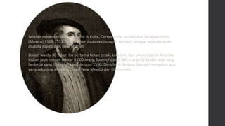 • Setelah merencanakan ekspedisi di Kuba, Cortes mulai penaklukan kerajaan Aztec
(Mexico) 1519-1521. Tenochitlan, ibukota dibangun kembali sebagai Meksiko wakil
ibukota royalti dari New Spanyol
• Dalam waktu 30 tahun itu pertama tekan cetak, katedral, dan universitas di Amerika.
Indian jauh nomor sekitar 8.000 orang Spanyol dan 5.000 orang Afrika dari asal yang
berbeda yang tinggal di sana dengan 1550. Dimulai di ibukota Spanyol menyebar apa
yang sekarang dikenal sebagai New Mexico dan Guatemala.
 