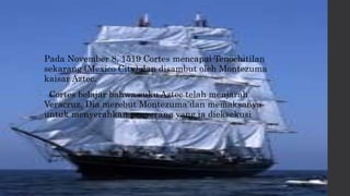 • Pada November 8, 1519 Cortes mencapai Tenochitilan
sekarang (Mexico City) dan disambut oleh Montezuma
kaisar Aztec.
• Cortes belajar bahwa suku Aztec telah menjarah
Veracruz. Dia merebut Montezuma dan memaksanya
untuk menyerahkan penyerang yang ia dieksekusi
 