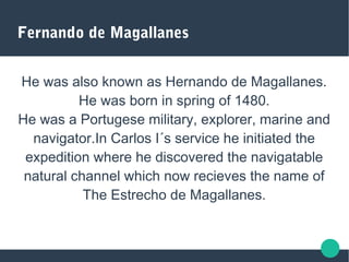 Fernando de Magallanes
He was also known as Hernando de Magallanes.
He was born in spring of 1480.
He was a Portugese military, explorer, marine and
navigator.In Carlos I´s service he initiated the
expedition where he discovered the navigatable
natural channel which now recieves the name of
The Estrecho de Magallanes.
 