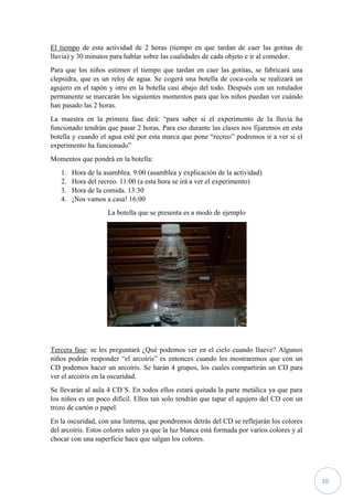 10
El tiempo de esta actividad de 2 horas (tiempo en que tardan de caer las gotitas de
lluvia) y 30 minutos para hablar sobre las cualidades de cada objeto e ir al comedor.
Para que los niños estimen el tiempo que tardan en caer las gotitas, se fabricará una
clepsidra, que es un reloj de agua. Se cogerá una botella de coca-cola se realizará un
agujero en el tapón y otro en la botella casi abajo del todo. Después con un rotulador
permanente se marcarán los siguientes momentos para que los niños puedan ver cuándo
han pasado las 2 horas.
La maestra en la primera fase dirá: “para saber si el experimento de la lluvia ha
funcionado tendrán que pasar 2 horas. Para eso durante las clases nos fijaremos en esta
botella y cuando el agua esté por esta marca que pone “recreo” podremos ir a ver si el
experimento ha funcionado”
Momentos que pondrá en la botella:
1. Hora de la asamblea. 9:00 (asamblea y explicación de la actividad)
2. Hora del recreo. 11:00 (a esta hora se irá a ver el experimento)
3. Hora de la comida. 13:30
4. ¡Nos vamos a casa! 16:00
La botella que se presenta es a modo de ejemplo
Tercera fase: se les preguntará ¿Qué podemos ver en el cielo cuando llueve? Algunos
niños podrán responder “el arcoíris” es entonces cuando les mostraremos que con un
CD podemos hacer un arcoíris. Se harán 4 grupos, los cuales compartirán un CD para
ver el arcoíris en la oscuridad.
Se llevarán al aula 4 CD´S. En todos ellos estará quitada la parte metálica ya que para
los niños es un poco difícil. Ellos tan solo tendrán que tapar el agujero del CD con un
trozo de cartón o papel.
En la oscuridad, con una linterna, que pondremos detrás del CD se reflejarán los colores
del arcoíris. Estos colores salen ya que la luz blanca está formada por varios colores y al
chocar con una superficie hace que salgan los colores.
 