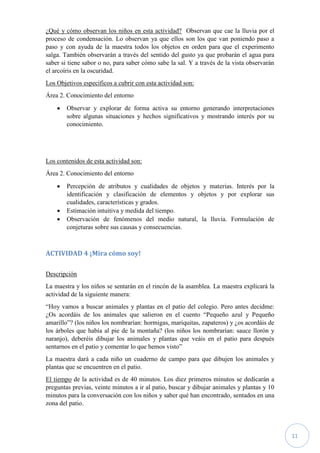 11
¿Qué y cómo observan los niños en esta actividad? Observan que cae la lluvia por el
proceso de condensación. Lo observan ya que ellos son los que van poniendo paso a
paso y con ayuda de la maestra todos los objetos en orden para que el experimento
salga. También observarán a través del sentido del gusto ya que probarán el agua para
saber si tiene sabor o no, para saber cómo sabe la sal. Y a través de la vista observarán
el arcoíris en la oscuridad.
Los Objetivos específicos a cubrir con esta actividad son:
Área 2. Conocimiento del entorno
 Observar y explorar de forma activa su entorno generando interpretaciones
sobre algunas situaciones y hechos significativos y mostrando interés por su
conocimiento.
Los contenidos de esta actividad son:
Área 2. Conocimiento del entorno
 Percepción de atributos y cualidades de objetos y materias. Interés por la
identificación y clasificación de elementos y objetos y por explorar sus
cualidades, características y grados.
 Estimación intuitiva y medida del tiempo.
 Observación de fenómenos del medio natural, la lluvia. Formulación de
conjeturas sobre sus causas y consecuencias.
ACTIVIDAD 4 ¡Mira cómo soy!
Descripción
La maestra y los niños se sentarán en el rincón de la asamblea. La maestra explicará la
actividad de la siguiente manera:
“Hoy vamos a buscar animales y plantas en el patio del colegio. Pero antes decidme:
¿Os acordáis de los animales que salieron en el cuento “Pequeño azul y Pequeño
amarillo”? (los niños los nombrarían: hormigas, mariquitas, zapateros) y ¿os acordáis de
los árboles que había al pie de la montaña? (los niños los nombrarían: sauce llorón y
naranjo), deberéis dibujar los animales y plantas que veáis en el patio para después
sentarnos en el patio y comentar lo que hemos visto”
La maestra dará a cada niño un cuaderno de campo para que dibujen los animales y
plantas que se encuentren en el patio.
El tiempo de la actividad es de 40 minutos. Los diez primeros minutos se dedicarán a
preguntas previas, veinte minutos a ir al patio, buscar y dibujar animales y plantas y 10
minutos para la conversación con los niños y saber qué han encontrado, sentados en una
zona del patio.
 
