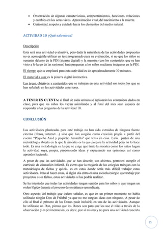 15
 Observación de algunas características, comportamientos, funciones, relaciones
y cambios en los seres vivos. Aproximación vital, del nacimiento a la muerte.
 Curiosidad, respeto y cuidado hacia los elementos del medio natural.
ACTIVIDAD 10 ¿Qué sabemos?
Descripción
Esta será una actividad evaluativa, pero dada la naturaleza de las actividades propuestas
no es aconsejable utilizar un test programado para su evaluación, si no que los niños se
sentarán delante de la PDI (pizarra digital) y la maestra (con los contenidos que se han
visto a lo largo de las sesiones) hará preguntas a los niños mediante imágenes en la PDI.
El tiempo que se empleará para esta actividad es de aproximadamente 30 minutos.
El material a usar es la pizarra digital interactiva.
Las áreas, objetivos y contenidos que se trabajan en esta actividad son todos los que se
han señalado en las actividades anteriores.
A TENER EN CUENTA: al final de cada semana se repasarán los contenidos dados en
clase, para que los niños los vayan asimilando y al final del mes sean capaces de
responder a las preguntas de la actividad 10.
CONCLUSIÓN
Las actividades planteadas para este trabajo no han sido extraídas de ninguna fuente
externa (libros, internet…) sino que han surgido como creación propia a partir del
cuento “Pequeño Azul y pequeño Amarillo” que tenía en casa. Estas parten de una
metodología abierta en la que la maestra es la que prepara la actividad pero no lo hace
todo. Es una metodología en la que se exige que tanto la maestra como los niños hagan
la actividad suya, propia, proponiendo ideas y expresando sus opiniones así como
aprender haciendo.
A pesar de que las actividades que se han descrito son abiertas, permiten cumplir el
currículo de educación infantil. Es cierto que la mayoría de los colegios trabajan con la
metodología de fichas y quizás, es en estos donde sería más difícil trabajar estas
actividades. Pero al hacer estas, si algún día entro en una escuela/colegio que trabaje por
proyectos o sin fichas, estas actividades sí las podría realizar.
Se ha intentado que todas las actividades tengan sentido para los niños y que tengan un
orden lógico durante el proceso de enseñanza-aprendizaje.
Otro aspecto del trabajo que quiero señalar, es que en un primer momento no había
utilizado ningún Don de Fröebel ya que no me surgían ideas con ninguno. A pesar de
ello al final el primero de los Dones pude incluirlo en una de las actividades. Aunque
he utilizado un Don, pienso que los Dones son para que los use el niño a través de la
observación y experimentación, es decir, por sí mismo y no para una actividad concreta
 