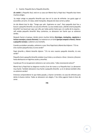 18
2. Cuento. Pequeño Azul y Pequeño Amarillo.
¡Es otoño! y Pequeño Azul, está en su casa con Mamá Azul y Papá Azul. Pequeño Azul tiene
muchos amigos.
Su mejor amigo es pequeño Amarillo que vive en la casa de enfrente. Les gusta jugar al
escondite y al corro. En clase, están tranquilos. Después de clase corren y saltan.
Un día Mamá Azul le dijo: “Tengo que salir. Espérame en casa”. Pero pequeño Azul fue a
buscar a pequeño Amarillo a la casa de enfrente. La casa estaba vacía. ¿Dónde estaría pequeño
Amarillo? Los buscó por aquí, por allá, por todas partes hasta que a la vuelta de la esquina…
¡allí estaba pequeño Amarillo! Muy contentos, se abrazaron tan fuerte que se volvieron
verdes.
Después fueron al parque, donde vieron muchos bichos (hormigas, mariquitas, zapateros e
incluso naranjos y sauces llorones). Se metieron en un túnel (porque empezó a llover). Vieron
a pequeño naranjo y subieron una montaña.
Cuando ya estaban cansados, volvieron a casa. Pero Papá Azul y Mamá Azul dijeron: “¡Tú no
eres nuestro pequeño Azul, tú eres verde!”
Papá Amarillo y Mamá Amarillo dijeron: “¡Tú no eres nuestro pequeño Amarillo, tú eres
verde!”
Pequeño Azul y pequeño Amarillo estaban muy tristes y se echaron a llorar. Lloraron y lloraron
hasta deshacerse en lágrimas azules y amarillas.
Cuando por fin se recuperaron volvieron a ser como antes. “¿Nos reconocerán ahora?”
Mamá Azul y Papá Azul se alegraron mucho al ver de nuevo a su Pequeño Azul. Lo abrazaron
muy fuerte. También abrazaron muy fuerte a pequeño Amarillo. ¡y en el abrazo también ellos
se volvieron verdes!
Entonces comprendieron lo que había pasado, y fueron corriendo a la casa de enfrente para
darles la buena noticia. Todos se abrazaron con alegría. Y los niños jugaron hasta la hora de
cenar.
FIN
 