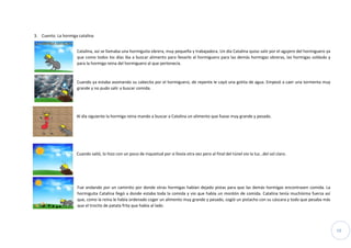 19
3. Cuento. La hormiga catalina
Catalina, así se llamaba una hormiguita obrera, muy pequeña y trabajadora. Un día Catalina quiso salir por el agujero del hormiguero ya
que como todos los días iba a buscar alimento para llevarlo al hormiguero para las demás hormigas obreras, las hormigas soldado y
para la hormiga reina del hormiguero al que pertenecía.
Cuando ya estaba asomando su cabecita por el hormiguero, de repente le cayó una gotita de agua. Empezó a caer una tormenta muy
grande y no pudo salir a buscar comida.
Al día siguiente la hormiga reina mando a buscar a Catalina un alimento que fuese muy grande y pesado.
Cuando salió, lo hizo con un poco de inquietud por si llovía otra vez pero al final del túnel vio la luz…del sol claro.
Fue andando por un caminito por donde otras hormigas habían dejado pistas para que las demás hormigas encontrasen comida. La
hormiguita Catalina llegó a donde estaba toda la comida y vio que había un montón de comida. Catalina tenía muchísima fuerza así
que, como la reina le había ordenado coger un alimento muy grande y pesado, cogió un pistacho con su cáscara y todo que pesaba más
que el trocito de patata frita que había al lado.
 