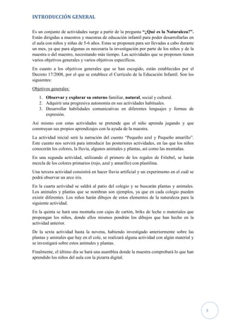 3
INTRODUCCIÓN GENERAL
Es un conjunto de actividades surge a partir de la pregunta “¿Qué es la Naturaleza?”.
Están dirigidas a maestros y maestras de educación infantil para poder desarrollarlas en
el aula con niños y niñas de 5-6 años. Estas se proponen para ser llevadas a cabo durante
un mes, ya que para algunas es necesaria la investigación por parte de los niños y de la
maestra o del maestro, necesitando más tiempo. Las actividades que se proponen tienen
varios objetivos generales y varios objetivos específicos.
En cuanto a los objetivos generales que se han escogido, están establecidos por el
Decreto 17/2008, por el que se establece el Currículo de la Educación Infantil. Son los
siguientes:
Objetivos generales:
1. Observar y explorar su entorno familiar, natural, social y cultural.
2. Adquirir una progresiva autonomía en sus actividades habituales.
3. Desarrollar habilidades comunicativas en diferentes lenguajes y formas de
expresión.
Así mismo con estas actividades se pretende que el niño aprenda jugando y que
construyan sus propios aprendizajes con la ayuda de la maestra.
La actividad inicial será la narración del cuento “Pequeño azul y Pequeño amarillo”.
Este cuento nos servirá para introducir las posteriores actividades, en las que los niños
conocerán los colores, la lluvia, algunos animales y plantas, así como las montañas.
En una segunda actividad, utilizando el primero de los regalos de Fröebel, se harán
mezcla de los colores primarios (rojo, azul y amarillo) con plastilina.
Una tercera actividad consistirá en hacer lluvia artificial y un experimento en el cuál se
podrá observar un arco iris.
En la cuarta actividad se saldrá al patio del colegio y se buscarán plantas y animales.
Los animales y plantas que se nombran son ejemplos, ya que en cada colegio pueden
existir diferentes. Los niños harán dibujos de estos elementos de la naturaleza para la
siguiente actividad.
En la quinta se hará una montaña con cajas de cartón, briks de leche o materiales que
propongan los niños, donde ellos mismos pondrán los dibujos que han hecho en la
actividad anterior.
De la sexta actividad hasta la novena, habiendo investigado anteriormente sobre las
plantas y animales que hay en el cole, se realizará alguna actividad con algún material y
se investigará sobre estos animales y plantas.
Finalmente, el último día se hará una asamblea donde la maestra comprobará lo que han
aprendido los niños del aula con la pizarra digital.
 
