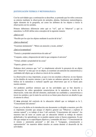 4
JUSTIFICACIÓN TEÓRICA Y METODOLÓGICA
Con las actividades que a continuación se describen, se pretende que los niños conozcan
su entorno mediante la observación de animales, plantas, fenómenos meteorológicos,
algún elemento de la geografía, así como los atributos de los objetos a través la
observación con los sentidos.
Primero deberemos diferenciar entre qué es “ver”, qué es “observar” y qué es
naturaleza. La RAE define estos conceptos de la siguiente manera:
¿Qué es ver?
“Percibir por los ojos los objetos mediante la acción de la luz”.
¿Qué es observar?
“Examinar atentamente”. “Mirar con atención y recato, atisbar”.
¿Qué es la naturaleza?
“Esencia y propiedad características de cada ser”
“Conjunto, orden y disposición de todo lo que compone el universo”
“Virtud, calidad o propiedad de las cosas”
“Especie, género o clase”
Podemos decir entonces que “ver” es simplemente advertir la presencia de un objeto
pero “observar” es más que ver un objeto, es examinar con atención las características y
cualidades del objeto que se observa a través de los sentidos.
La observación es muy importante, ya que si no nos enseñan a observar, no nos fijamos
en los detalles de nuestro entorno y por lo tanto no sabemos apreciar, por ejemplo, la
belleza de la naturaleza o rechazar aquello que observemos que no es bueno para
nuestro entorno.
Así podemos justificar entonces que en las actividades que se han descrito a
continuación los niños aprenderán características de la naturaleza a través de la
observación, verán más allá del elemento, analizando sus cualidades y características a
través los sentidos y por lo tanto les servirá en su futuro para observar con detalle lo que
el entorno le ofrece.
El área principal del currículo de la educación infantil que se trabajará es la 2,
“Conocimiento del entorno”.
Como ya se ha dicho en la introducción este documento va dirigido a maestros, por ello
es importante recordar que aunque el objetivo general sea “Observar y explorar el
entorno natural” y se trabaje el área 2 del currículo “Conocimiento del entorno”, los
maestros han de tener en cuenta que en educación infantil se trabaja de manera
globalizada y los aprendizajes no se pueden separar como si fuesen asignaturas. Es por
ello que aunque no se especifiquen objetivos y contenidos del área 1 “Conocimiento de
sí mismo y autonomía personal” y del área 3 “Lenguajes, comunicación y
representación” los maestros deben tenerlos en cuenta durante el desarrollo de las
actividades.
 