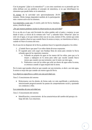 6
Con la pregunta “¿Qué es la naturaleza?” y con estas cuestiones no se pretende que los
niños definan con sus palabras el concepto de naturaleza, si no que identifiquen los
elementos que puede haber en la naturaleza.
El tiempo de la actividad será aproximadamente 20-30
minutos. Dicho tiempo dependerá también de la participación
más o menos activa de los alumnos.
Los materiales a usar son: el cuento, palo de lluvia, bandejas,
arena y botella de agua.
¿De qué manera podemos incluir la observación en esta actividad?
Si es un día en el que está lloviendo los niños podrán salir al patio y mojarse ya que
desde el aula y a través de la ventana solo “ven” y saliendo fuera “observan” pues no
solo ven el agua, si no que sienten cómo cae en su cara, sienten el frío, sienten que están
mojados, pueden observar que cuando llueve la arena se moja y se transforma en barro y
cuando no llueve la arena está seca.
En el caso de no disponer de la lluvia, podemos hacer la siguiente pregunta a los niños:
1. ¿Cuándo llueve que pasa? Los niños darán diversas respuestas.
2. El segundo paso será coger una bandeja llena de arena para simular la lluvia
echando agua de las siguientes maneras:
a. Echando un poquito de agua en las manos del los niños, para que se la
mojen y salpiquen en la arena para saber que sucede cuando llueve
menos que cuando cae una tormenta y por lo tanto cae más agua.
b. Pediremos a uno de los niños que eche un chorro de agua sobre la arena,
es entonces cuando el agua mojará más la arena.
Por lo tanto aquí pueden observar que cuando cae una tormenta, es decir, cae más agua,
la arena se moja más que cuando cae menos agua de lluvia.
Los objetivos específicos a cubrir con esta actividad son:
Área 2. Conocimiento del entorno
 Relacionarse con los demás, de forma cada vez más equilibrada y satisfactoria,
interiorizando progresivamente las pautas de comportamiento social y ajustando
sus conductas a ellas.
Los contenidos de esta actividad son:
Área 2. Conocimiento del entorno
 Identificación y conocimiento de las características del cambio del paisaje a lo
largo del año. Las estaciones.
 