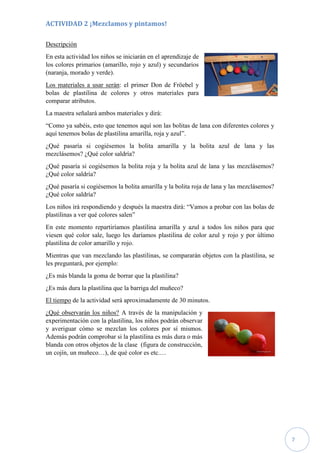 7
ACTIVIDAD 2 ¡Mezclamos y pintamos!
Descripción
En esta actividad los niños se iniciarán en el aprendizaje de
los colores primarios (amarillo, rojo y azul) y secundarios
(naranja, morado y verde).
Los materiales a usar serán: el primer Don de Fröebel y
bolas de plastilina de colores y otros materiales para
comparar atributos.
La maestra señalará ambos materiales y dirá:
“Como ya sabéis, esto que tenemos aquí son las bolitas de lana con diferentes colores y
aquí tenemos bolas de plastilina amarilla, roja y azul”.
¿Qué pasaría si cogiésemos la bolita amarilla y la bolita azul de lana y las
mezclásemos? ¿Qué color saldría?
¿Qué pasaría si cogiésemos la bolita roja y la bolita azul de lana y las mezclásemos?
¿Qué color saldría?
¿Qué pasaría si cogiésemos la bolita amarilla y la bolita roja de lana y las mezclásemos?
¿Qué color saldría?
Los niños irá respondiendo y después la maestra dirá: “Vamos a probar con las bolas de
plastilinas a ver qué colores salen”
En este momento repartiríamos plastilina amarilla y azul a todos los niños para que
viesen qué color sale, luego les daríamos plastilina de color azul y rojo y por último
plastilina de color amarillo y rojo.
Mientras que van mezclando las plastilinas, se compararán objetos con la plastilina, se
les preguntará, por ejemplo:
¿Es más blanda la goma de borrar que la plastilina?
¿Es más dura la plastilina que la barriga del muñeco?
El tiempo de la actividad será aproximadamente de 30 minutos.
¿Qué observarán los niños? A través de la manipulación y
experimentación con la plastilina, los niños podrán observar
y averiguar cómo se mezclan los colores por sí mismos.
Además podrán comprobar si la plastilina es más dura o más
blanda con otros objetos de la clase (figura de construcción,
un cojín, un muñeco…), de qué color es etc.…
 