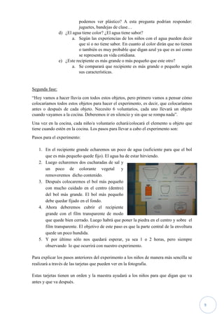 9
podemos ver plástico? A esta pregunta podrían responder:
juguetes, bandejas de clase…
d) ¿El agua tiene color? ¿El agua tiene sabor?
a. Según las experiencias de los niños con el agua pueden decir
que sí o no tiene sabor. En cuanto al color dirán que no tienen
o también es muy probable que digan azul ya que es así como
se representa en vida cotidiana.
e) ¿Este recipiente es más grande o más pequeño que este otro?
a. Se comparará que recipiente es más grande o pequeño según
sus características.
Segunda fase:
“Hoy vamos a hacer lluvia con todos estos objetos, pero primero vamos a pensar cómo
colocaríamos todos estos objetos para hacer el experimento, es decir, que colocaríamos
antes o después de cada objeto. Necesito 6 voluntarios, cada uno llevará un objeto
cuando vayamos a la cocina. Deberemos ir en silencio y sin que se rompa nada”.
Una vez en la cocina, cada niño/a voluntario echará/colocará el elemento u objeto que
tiene cuando estén en la cocina. Los pasos para llevar a cabo el experimento son:
Pasos para el experimento:
1. En el recipiente grande echaremos un poco de agua (suficiente para que el bol
que es más pequeño quede fijo). El agua ha de estar hirviendo.
2. Luego echaremos dos cucharadas de sal y
un poco de colorante vegetal y
removeremos dicho contenido.
3. Después colocaremos el bol más pequeño
con mucho cuidado en el centro (dentro)
del bol más grande. El bol más pequeño
debe quedar fijado en el fondo.
4. Ahora deberemos cubrir el recipiente
grande con el film transparente de modo
que quede bien cerrado. Luego habrá que poner la piedra en el centro y sobre el
film transparente. El objetivo de este paso es que la parte central de la envoltura
quede un poco hundida.
5. Y por último sólo nos quedará esperar, ya sea 1 o 2 horas, pero siempre
observando lo que ocurrirá con nuestro experimento.
Para explicar los pasos anteriores del experimento a los niños de manera más sencilla se
realizará a través de las tarjetas que pueden ver en la fotografía.
Estas tarjetas tienen un orden y la maestra ayudará a los niños para que digan que va
antes y que va después.
 