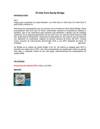 El Intel Core Sandy Bridge
INTRODUCCIÓN
2011
Llegan para remplazar los chips Nehalem, con Intel Core i3, Intel Core i5 e Intel Core i7
serie 2000 y Pentium G.
Intel lanzó sus procesadores que se conocen con el nombre en clave Sandy Bridge. Estos
procesadores Intel Core que no tienen sustanciales cambios en arquitectura respecto a
nehalem, pero si los necesarios para hacerlos más eficientes y rápidos que los modelos
anteriores. Es la segunda generación de los Intel Core con nuevas instrucciones de 256
bits, duplicando el rendimiento, mejorando el desempeño en 3D y todo lo que se relacione
con operación en multimedia. Llegaron la primera semana de Enero del 2011. Incluye
nuevo conjunto de instrucciones denominado AVX y una GPU integrada de hasta 12
unidades
de
ejecución
Ivy Bridge es la mejora de sandy bridge a 22 nm. Se estima su llegada para 2012 y
promete una mejora de la GPU, así como procesadores de sexdécuple núcleo en gamas
más altas y cuádruple núcleo en las más bajas, abandonándose los procesadores de
núcleo doble.

VELOCIDAD
Frecuencia de reloj de CPU 2 GHz a 3,8 GHz
IMAGEN

 