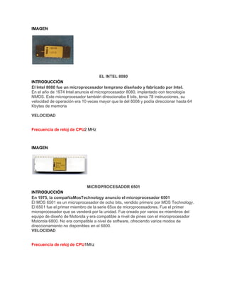 IMAGEN

EL INTEL 8080
INTRODUCCIÓN
El Intel 8080 fue un microprocesador temprano diseñado y fabricado por Intel.
En el año de 1974 Intel anuncia el microprocesador 8080, implantado con tecnología
NMOS. Este microprocesador también direccionaba 8 bits, tenia 78 instrucciones, su
velocidad de operación era 10 veces mayor que la del 8008 y podía direccionar hasta 64
Kbytes de memoria
VELOCIDAD

Frecuencia de reloj de CPU2 MHz

IMAGEN

MICROPROCESADOR 6501
INTRODUCCIÓN
En 1975, la compañiaMosTechnology anuncio el microprocesador 6501
El MOS 6501 es un microprocesador de ocho bits, vendido primero por MOS Technology.
El 6501 fue el primer miembro de la serie 65xx de microprocesadores. Fue el primer
microprocesador que se venderá por la unidad. Fue creado por varios ex-miembros del
equipo de diseño de Motorola y era compatible a nivel de pines con el microprocesador
Motorola 6800. No era compatible a nivel de software, ofreciendo varios modos de
direccionamiento no disponibles en el 6800.
VELOCIDAD

Frecuencia de reloj de CPU1Mhz

 