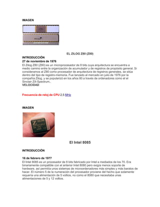 IMAGEN

EL ZILOG Z80 (Z80)
INTRODUCCIÓN
27 de noviembre de 1976
El Zilog Z80 (Z80) es un microprocesador de 8 bits cuya arquitectura se encuentra a
medio camino entre la organización de acumulador y de registros de propósito general. Si
consideramos al Z80 como procesador de arquitectura de registros generales, se sitúa
dentro del tipo de registro-memoria. Fue lanzado al mercado en julio de 1976 por la
compañía Zilog, y se popularizó en los años 80 a través de ordenadores como el el
Sinclair ZX-Spectrum..
VELOCIDAD

Frecuencia de reloj de CPU 2,5 MHz

IMAGEN

El Intel 8085
INTRODUCCIÓN
16 de febrero de 1977
El Intel 8085 es un procesador de 8 bits fabricado por Intel a mediados de los 70. Era
binariamente compatible con el anterior Intel 8080 pero exigía menos soporte de
hardware, así permitía unos sistemas de microordenadores más simples y más baratos de
hacer. El número 5 de la numeración del procesador proviene del hecho que solamente
requería una alimentación de 5 voltios, no como el 8080 que necesitaba unas
alimentaciones de 5 y 12 voltios.

 