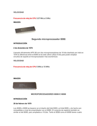 VELOCIDAD

Frecuencia de reloj de CPU 3.07 Mhz a 5 Mhz
IMAGEN

Segundo microprocesador 8088
INTRODUCCIÓN
2 de diciembre de 1978
Llamado oficialmente iAPX 86 son dos microprocesadores de 16 bits diseñado por intel en
1978 la diferencia entre el 8088 es ke este ultimo utiliza 8 bits para poder emplear
circuitos de soporte al microprocesador mas económicos
VELOCIDAD

Frecuencia de reloj de CPU 5 MHz a 10 MHz

IMAGEN

MICROPORCESADORES I8086 E I8088
INTRODUCCIÓN
20 de febrero de 1979
Los i8086 e i8088 se basaron en el diseño del Intel 8080 y el Intel 8085, y de hecho son
compatibles a nivel de ensamblador con el i8080. El conjunto de registros también es
similar al del i8080, pero ampliados a 16 bits. Tanto el i8086 como el i8088 tienen cuatro

 