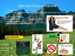 Ejercicio Físico y Deporte
    • CONCLUSIÓN
    EL EJERCICIO FÍSICO QUE MEJORA LA SALUD DEBE TENER UNAS CONDICIONES NECESARIAS:

    MEJOR LENTO QUE RÁPIDO,
    MEJOR DE INTENSIDAD
    MODERADAQUE ALTA,
    Y MÁS NO SIEMPRE SIGNIFICA MEJOR




      PRACTICAR MÁS                                          EVITAR



•Deportes
•Actividades de
recreación.
 