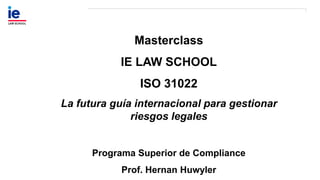 Masterclass
IE LAW SCHOOL
ISO 31022
La futura guía internacional para gestionar
riesgos legales
Programa Superior de Compliance
Prof. Hernan Huwyler
 