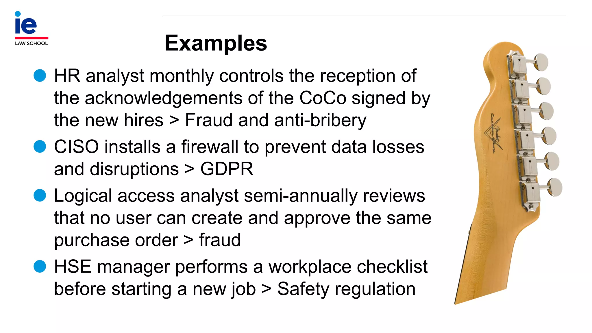 Examples
HR analyst monthly controls the reception of
the acknowledgements of the CoCo signed by
the new hires > Fraud and anti-bribery
CISO installs a firewall to prevent data losses
and disruptions > GDPR
Logical access analyst semi-annually reviews
that no user can create and approve the same
purchase order > fraud
HSE manager performs a workplace checklist
before starting a new job > Safety regulation
 