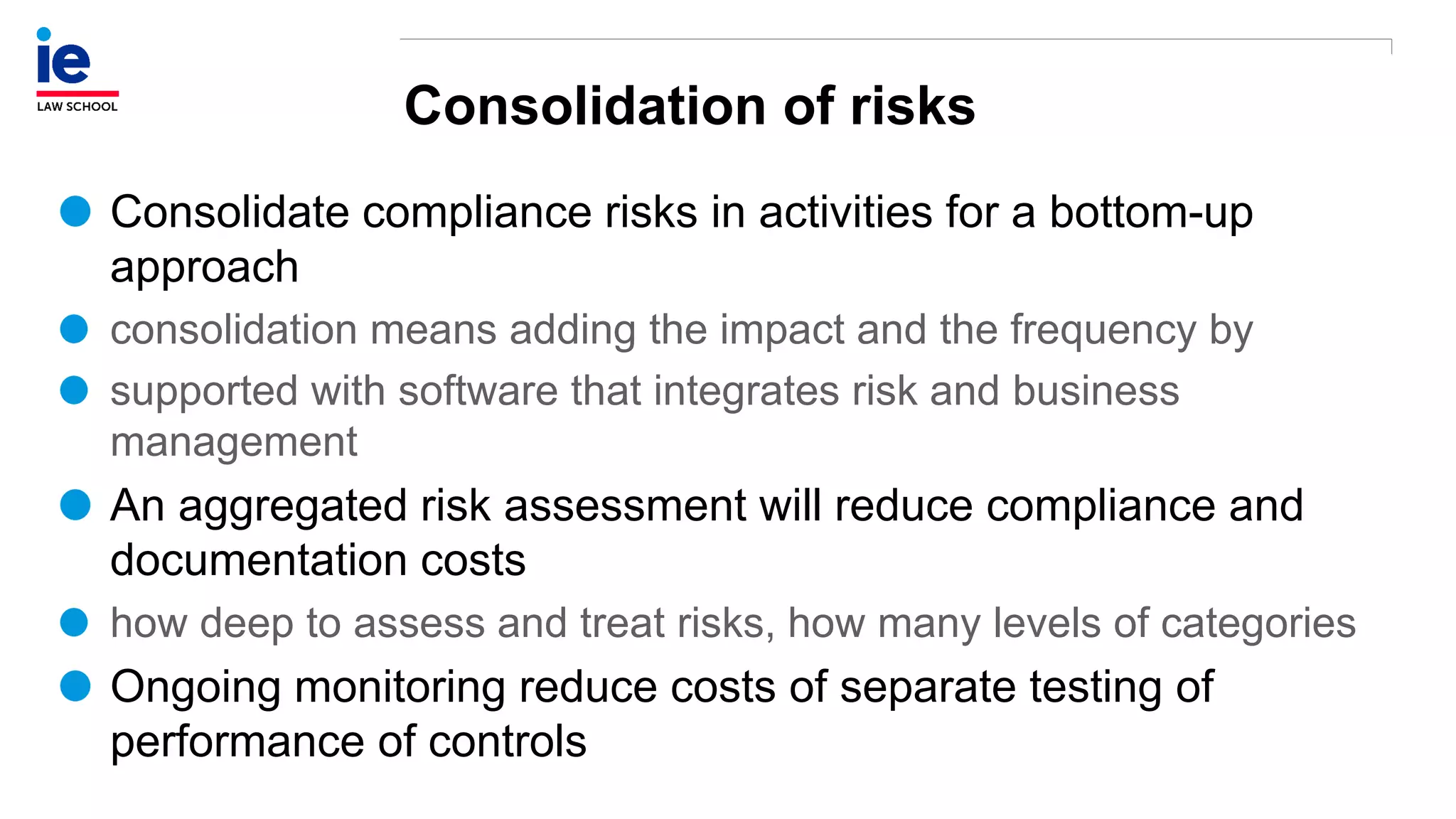 Consolidation of risks
Consolidate compliance risks in activities for a bottom-up
approach
consolidation means adding the impact and the frequency by
supported with software that integrates risk and business
management
An aggregated risk assessment will reduce compliance and
documentation costs
how deep to assess and treat risks, how many levels of categories
Ongoing monitoring reduce costs of separate testing of
performance of controls
 