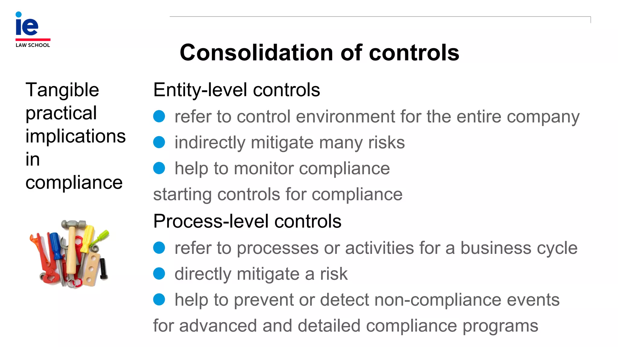 Consolidation of controls
Tangible
practical
implications
in
compliance
Entity-level controls
refer to control environment for the entire company
indirectly mitigate many risks
help to monitor compliance
starting controls for compliance
Process-level controls
refer to processes or activities for a business cycle
directly mitigate a risk
help to prevent or detect non-compliance events
for advanced and detailed compliance programs
 