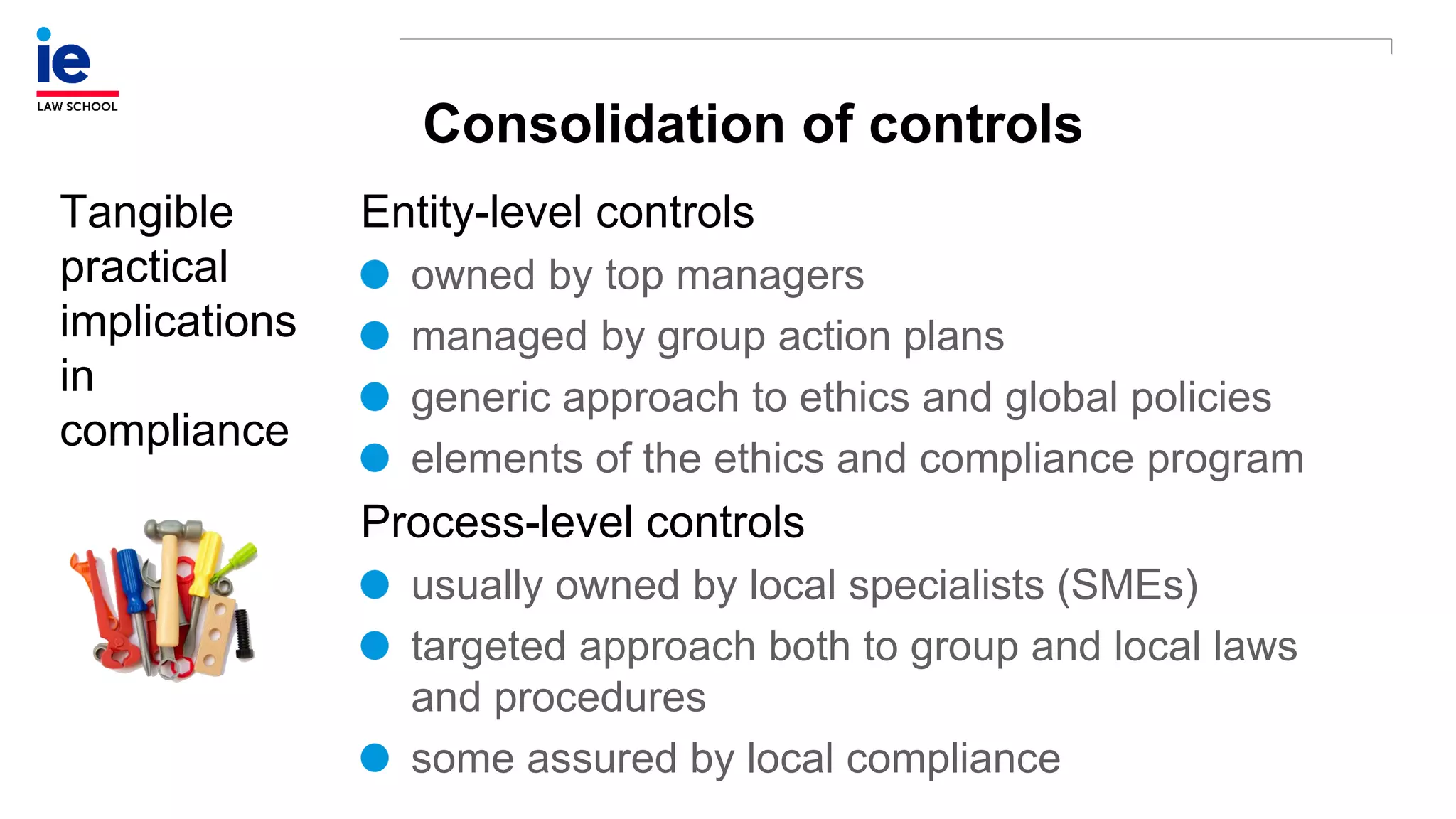Consolidation of controls
Tangible
practical
implications
in
compliance
Entity-level controls
owned by top managers
managed by group action plans
generic approach to ethics and global policies
elements of the ethics and compliance program
Process-level controls
usually owned by local specialists (SMEs)
targeted approach both to group and local laws
and procedures
some assured by local compliance
 