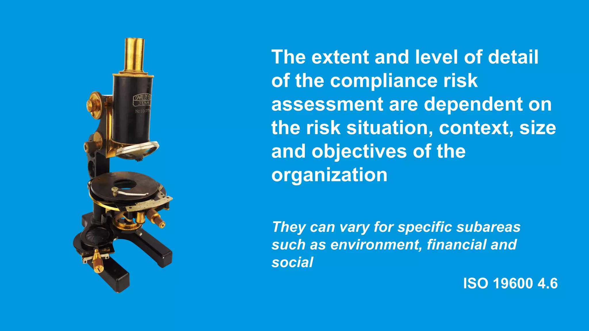 The extent and level of detail
of the compliance risk
assessment are dependent on
the risk situation, context, size
and objectives of the
organization
They can vary for specific subareas
such as environment, financial and
social
ISO 19600 4.6
 