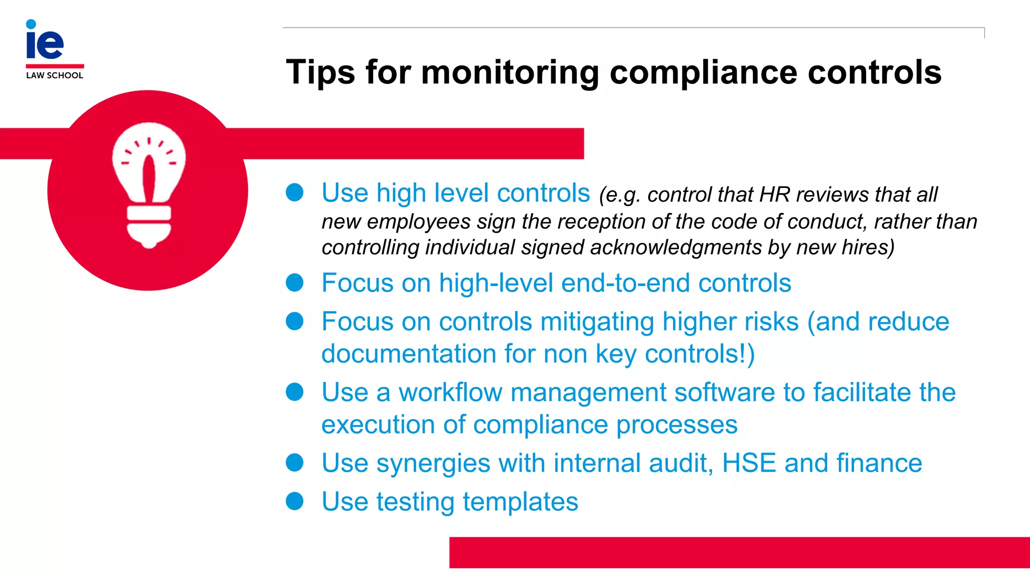 1
3
Tips for monitoring compliance controls
Use high level controls (e.g. control that HR reviews that all
new employees sign the reception of the code of conduct, rather than
controlling individual signed acknowledgments by new hires)
Focus on high-level end-to-end controls
Focus on controls mitigating higher risks (and reduce
documentation for non key controls!)
Use a workflow management software to facilitate the
execution of compliance processes
Use synergies with internal audit, HSE and finance
Use testing templates
 