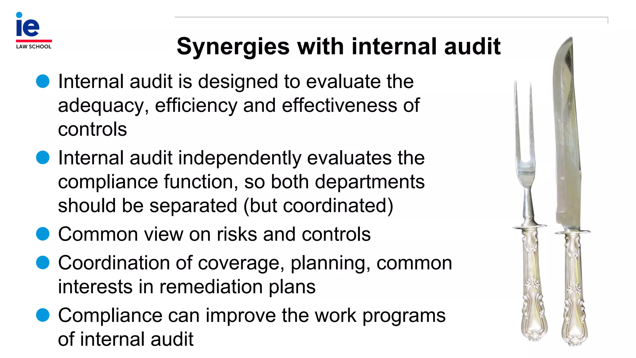Synergies with internal audit
Internal audit is designed to evaluate the
adequacy, efficiency and effectiveness of
controls
Internal audit independently evaluates the
compliance function, so both departments
should be separated (but coordinated)
Common view on risks and controls
Coordination of coverage, planning, common
interests in remediation plans
Compliance can improve the work programs
of internal audit
 