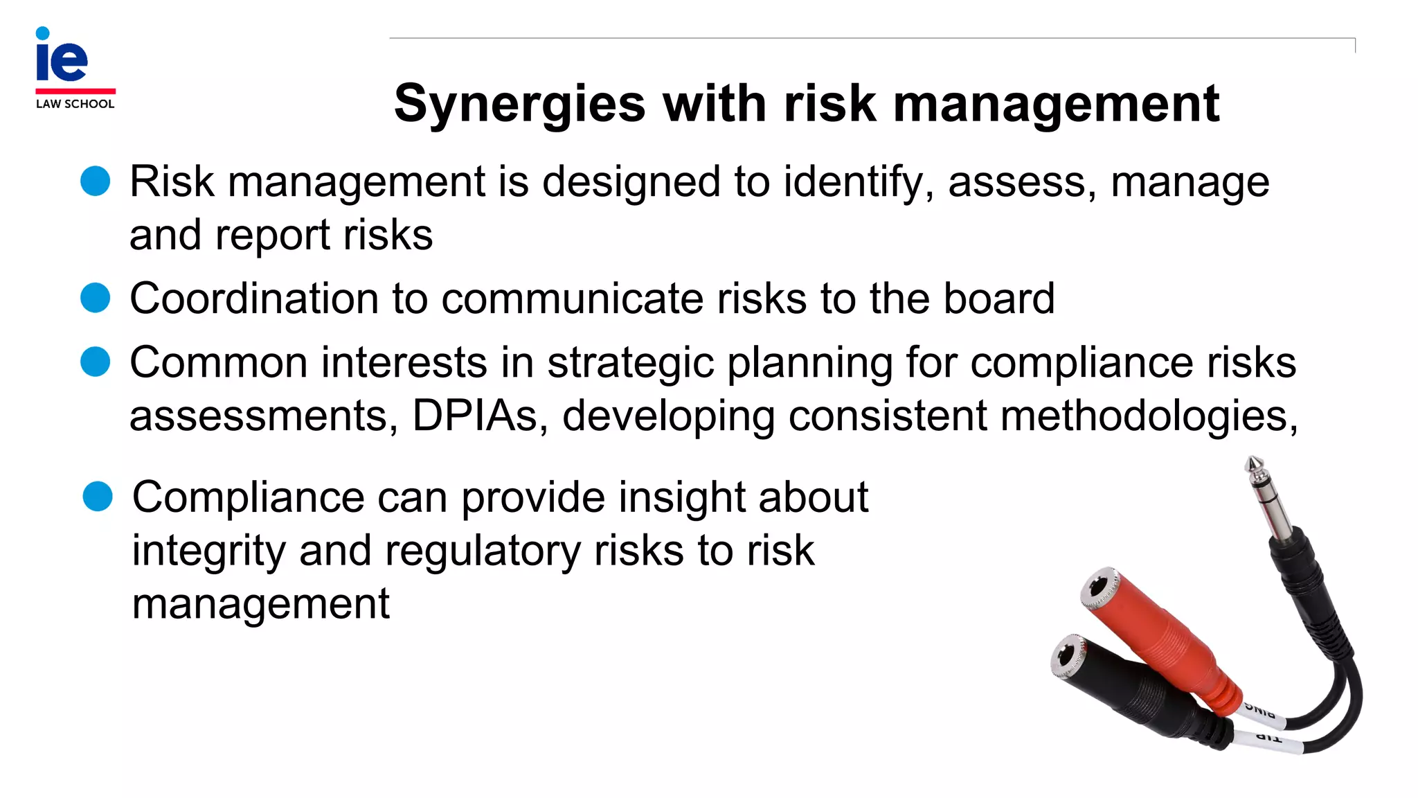 Synergies with risk management
Risk management is designed to identify, assess, manage
and report risks
Coordination to communicate risks to the board
Common interests in strategic planning for compliance risks
assessments, DPIAs, developing consistent methodologies,
Compliance can provide insight about
integrity and regulatory risks to risk
management
 