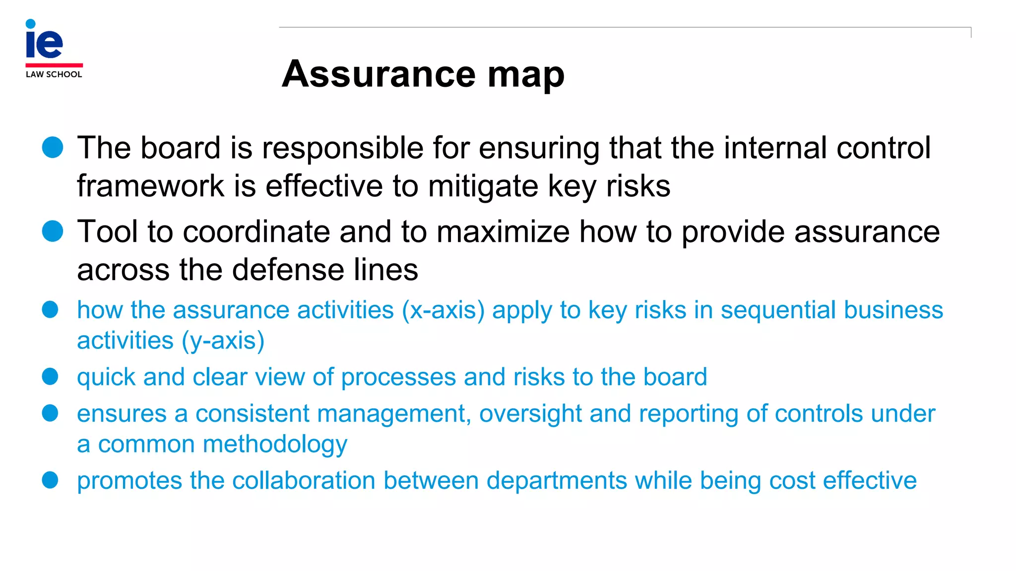 Assurance map
The board is responsible for ensuring that the internal control
framework is effective to mitigate key risks
Tool to coordinate and to maximize how to provide assurance
across the defense lines
how the assurance activities (x-axis) apply to key risks in sequential business
activities (y-axis)
quick and clear view of processes and risks to the board
ensures a consistent management, oversight and reporting of controls under
a common methodology
promotes the collaboration between departments while being cost effective
 