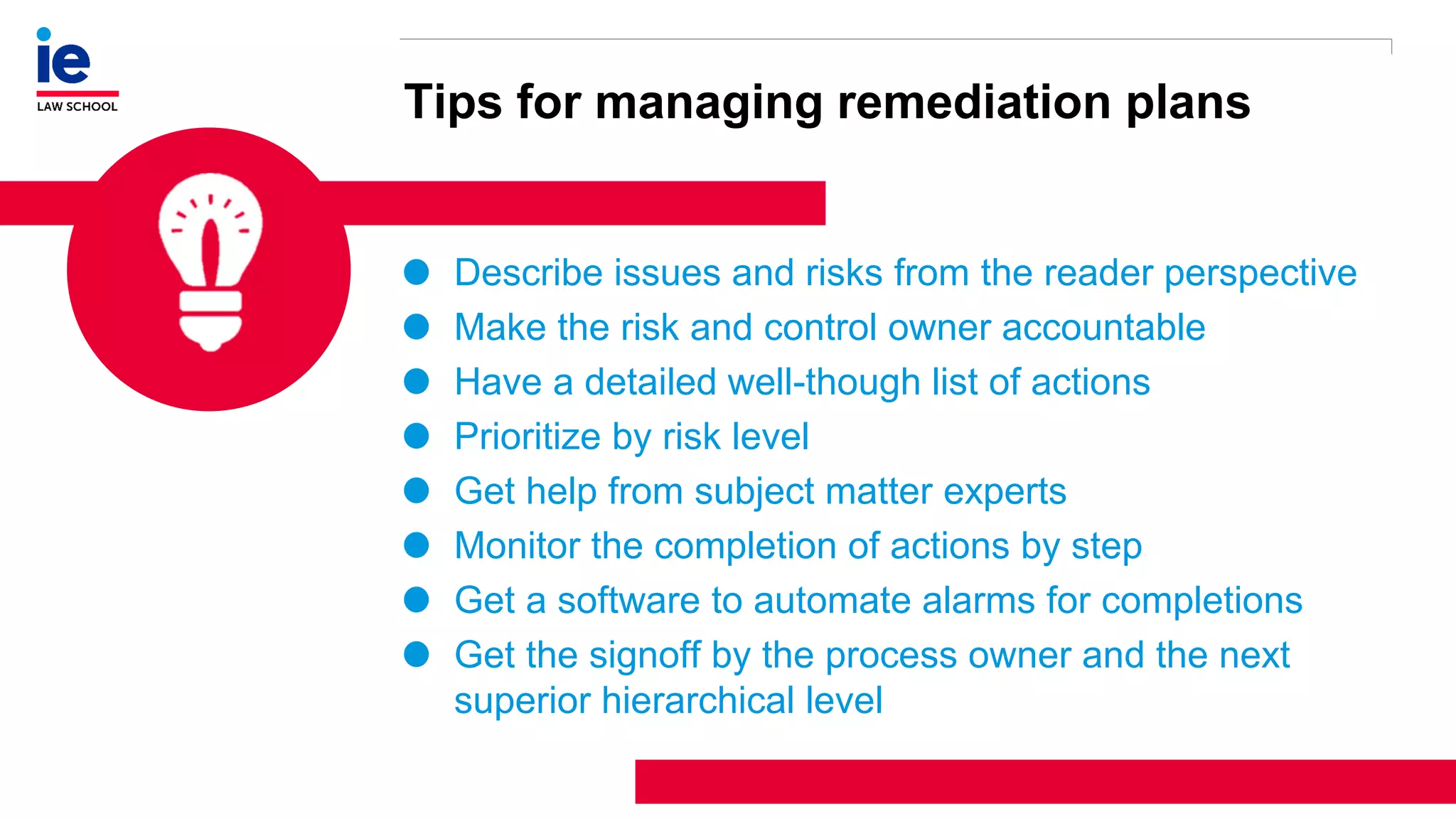 1
3
Tips for managing remediation plans
Describe issues and risks from the reader perspective
Make the risk and control owner accountable
Have a detailed well-though list of actions
Prioritize by risk level
Get help from subject matter experts
Monitor the completion of actions by step
Get a software to automate alarms for completions
Get the signoff by the process owner and the next
superior hierarchical level
 