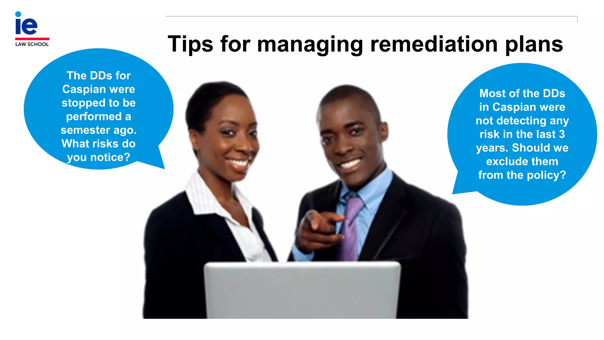 Tips for managing remediation plans
The DDs for
Caspian were
stopped to be
performed a
semester ago.
What risks do
you notice?
Most of the DDs
in Caspian were
not detecting any
risk in the last 3
years. Should we
exclude them
from the policy?
 