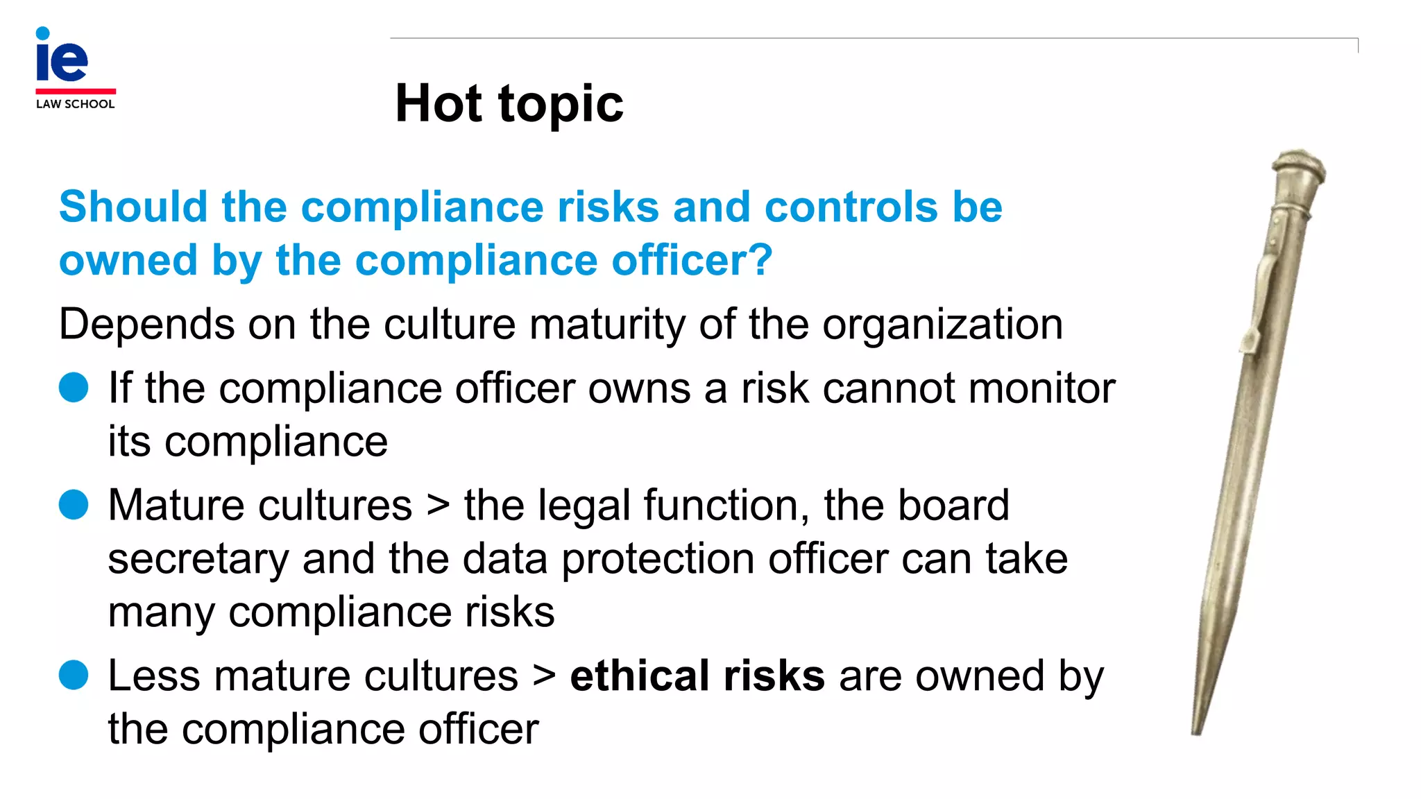 Hot topic
Should the compliance risks and controls be
owned by the compliance officer?
Depends on the culture maturity of the organization
If the compliance officer owns a risk cannot monitor
its compliance
Mature cultures > the legal function, the board
secretary and the data protection officer can take
many compliance risks
Less mature cultures > ethical risks are owned by
the compliance officer
 