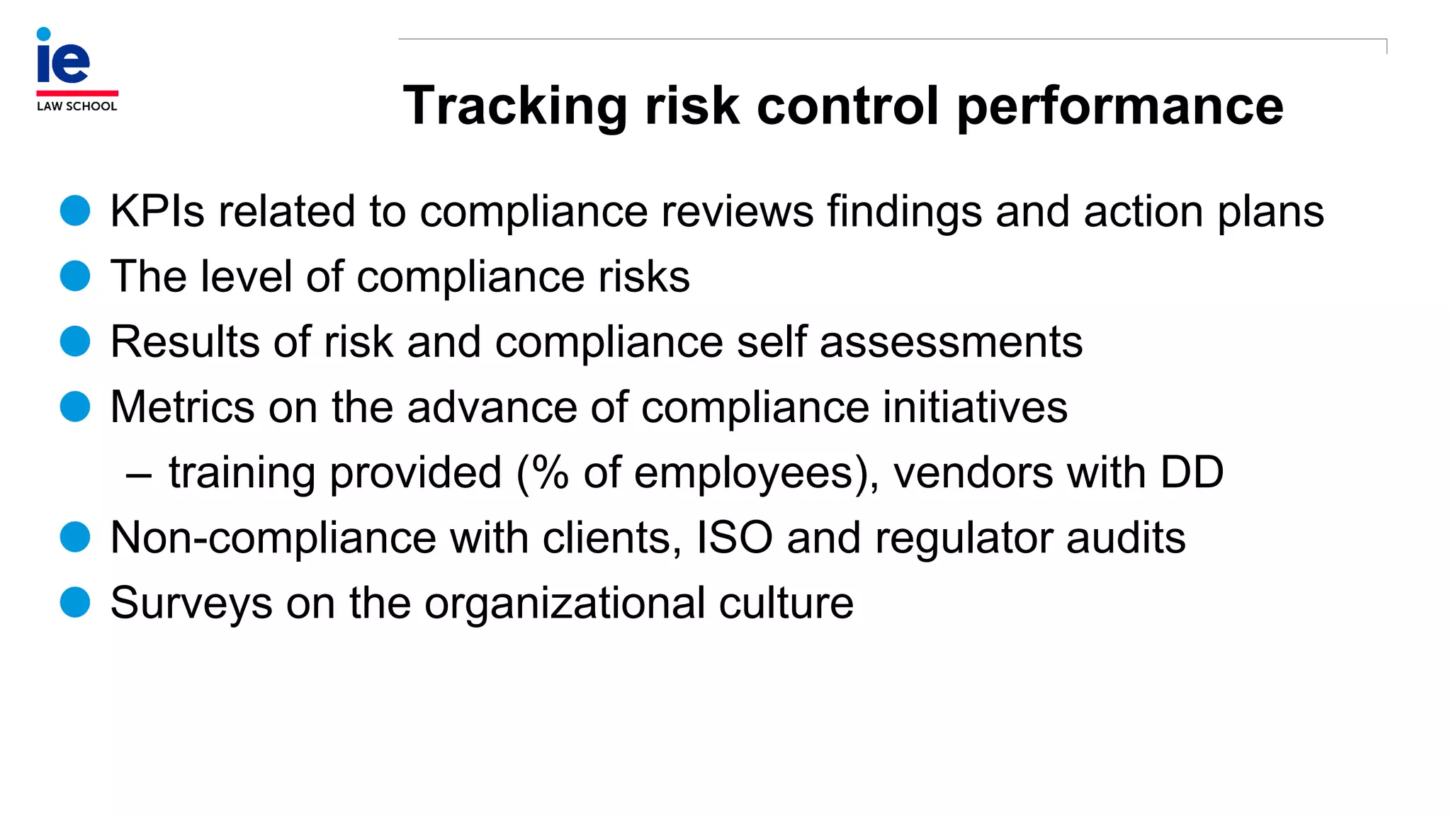 Tracking risk control performance
KPIs related to compliance reviews findings and action plans
The level of compliance risks
Results of risk and compliance self assessments
Metrics on the advance of compliance initiatives
– training provided (% of employees), vendors with DD
Non-compliance with clients, ISO and regulator audits
Surveys on the organizational culture
 