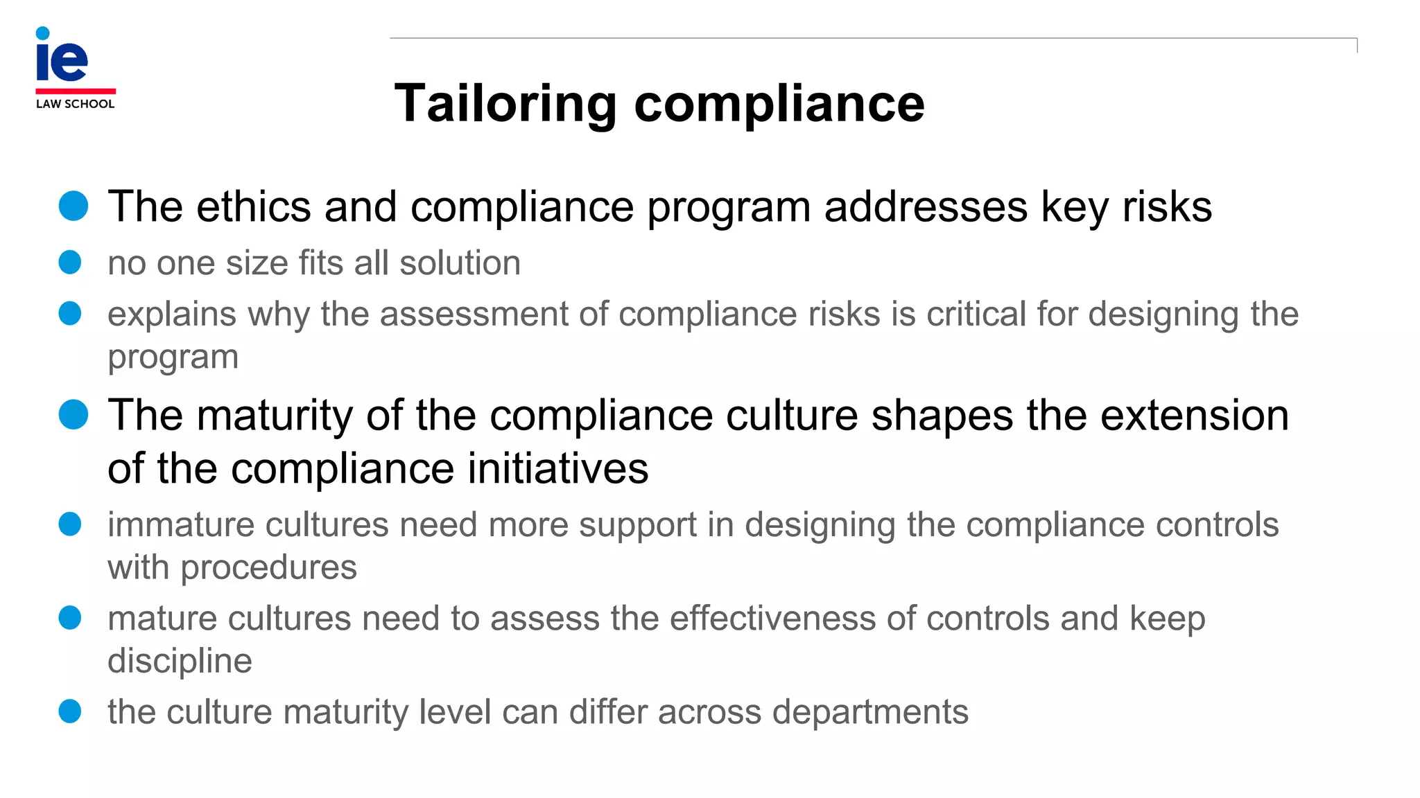 Tailoring compliance
The ethics and compliance program addresses key risks
no one size fits all solution
explains why the assessment of compliance risks is critical for designing the
program
The maturity of the compliance culture shapes the extension
of the compliance initiatives
immature cultures need more support in designing the compliance controls
with procedures
mature cultures need to assess the effectiveness of controls and keep
discipline
the culture maturity level can differ across departments
 