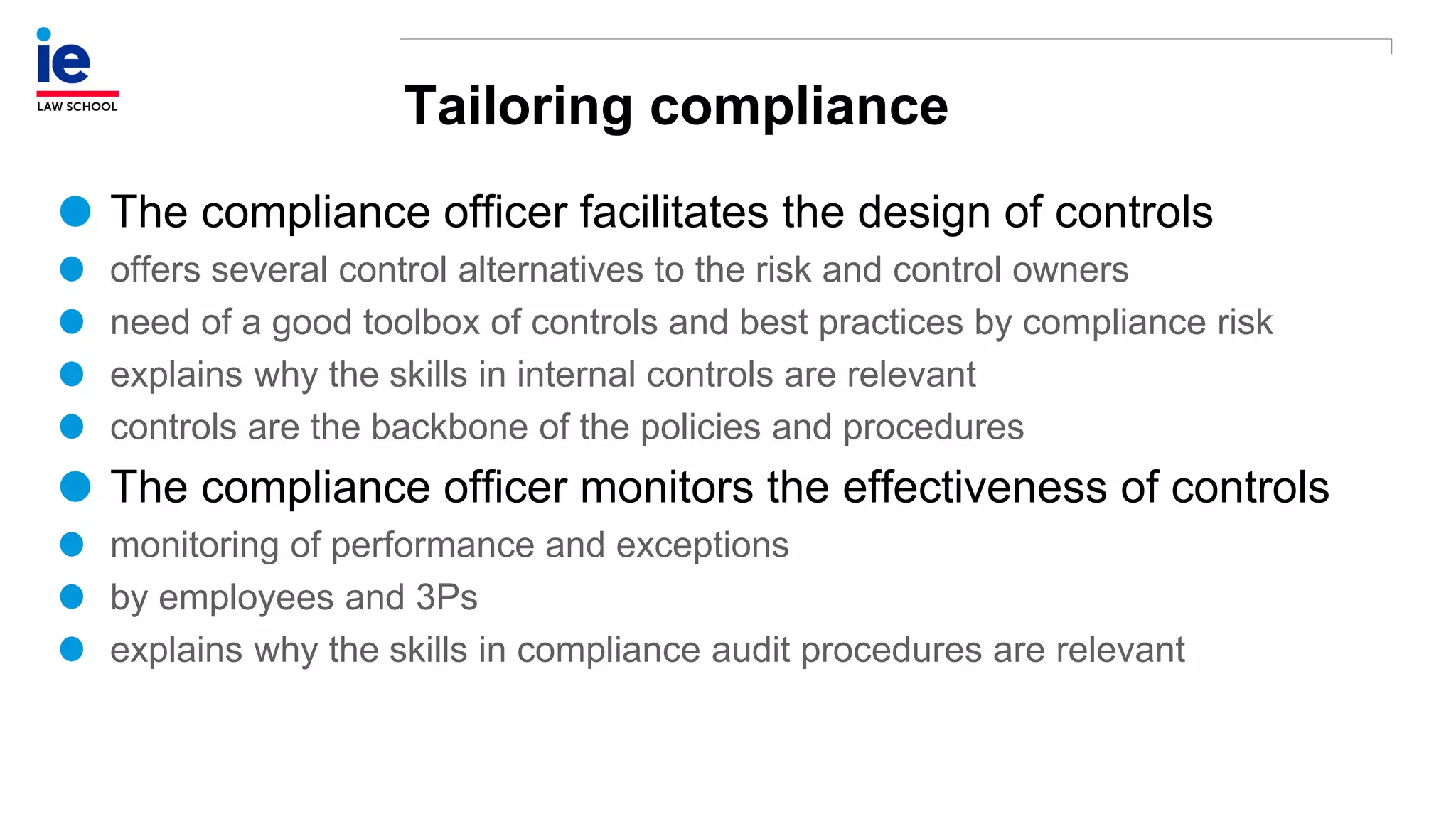 Tailoring compliance
The compliance officer facilitates the design of controls
offers several control alternatives to the risk and control owners
need of a good toolbox of controls and best practices by compliance risk
explains why the skills in internal controls are relevant
controls are the backbone of the policies and procedures
The compliance officer monitors the effectiveness of controls
monitoring of performance and exceptions
by employees and 3Ps
explains why the skills in compliance audit procedures are relevant
 