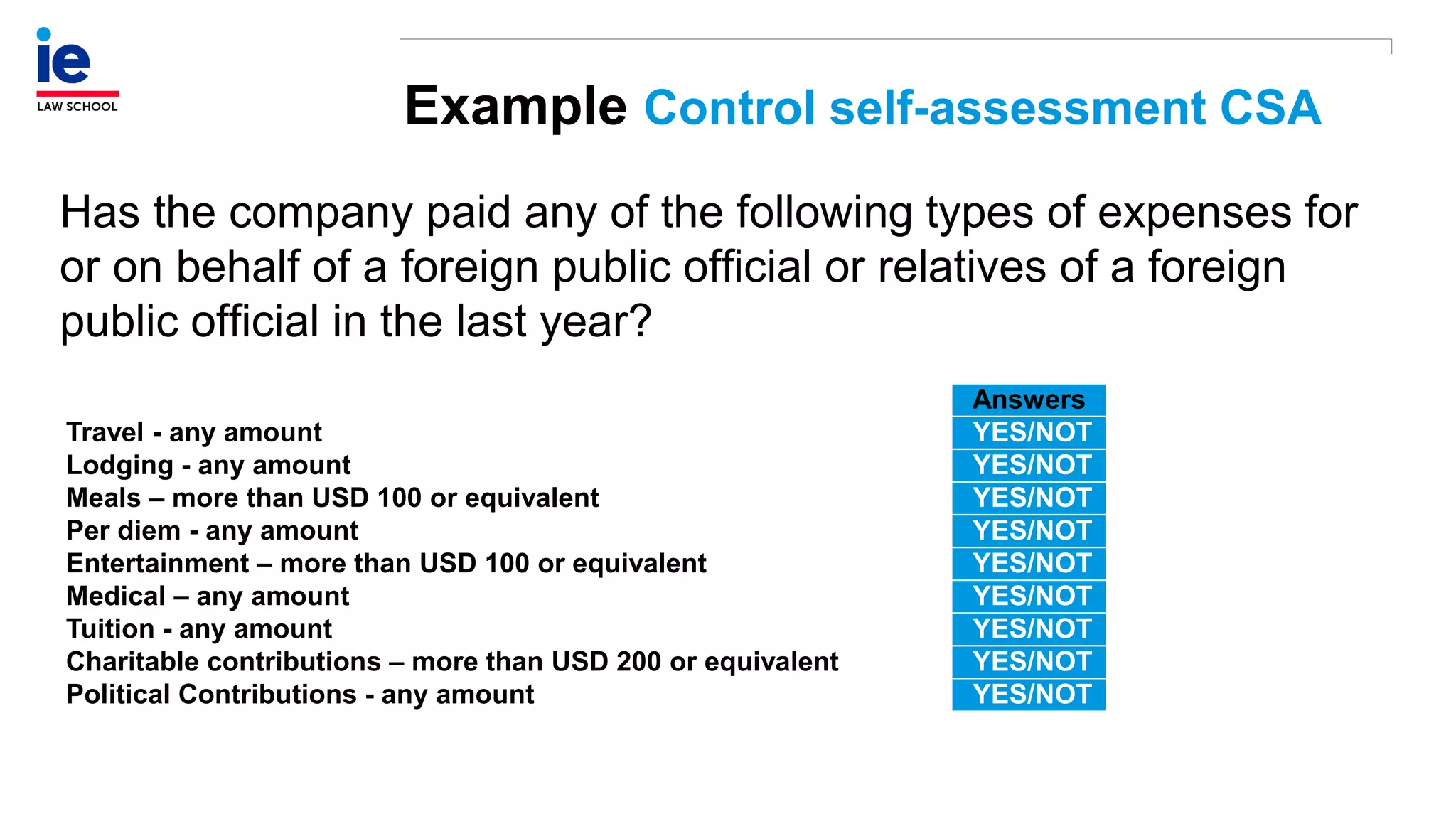 Example Control self-assessment CSA
Has the company paid any of the following types of expenses for
or on behalf of a foreign public official or relatives of a foreign
public official in the last year?
Answers
Travel - any amount YES/NOT
Lodging - any amount YES/NOT
Meals – more than USD 100 or equivalent YES/NOT
Per diem - any amount YES/NOT
Entertainment – more than USD 100 or equivalent YES/NOT
Medical – any amount YES/NOT
Tuition - any amount YES/NOT
Charitable contributions – more than USD 200 or equivalent YES/NOT
Political Contributions - any amount YES/NOT
 