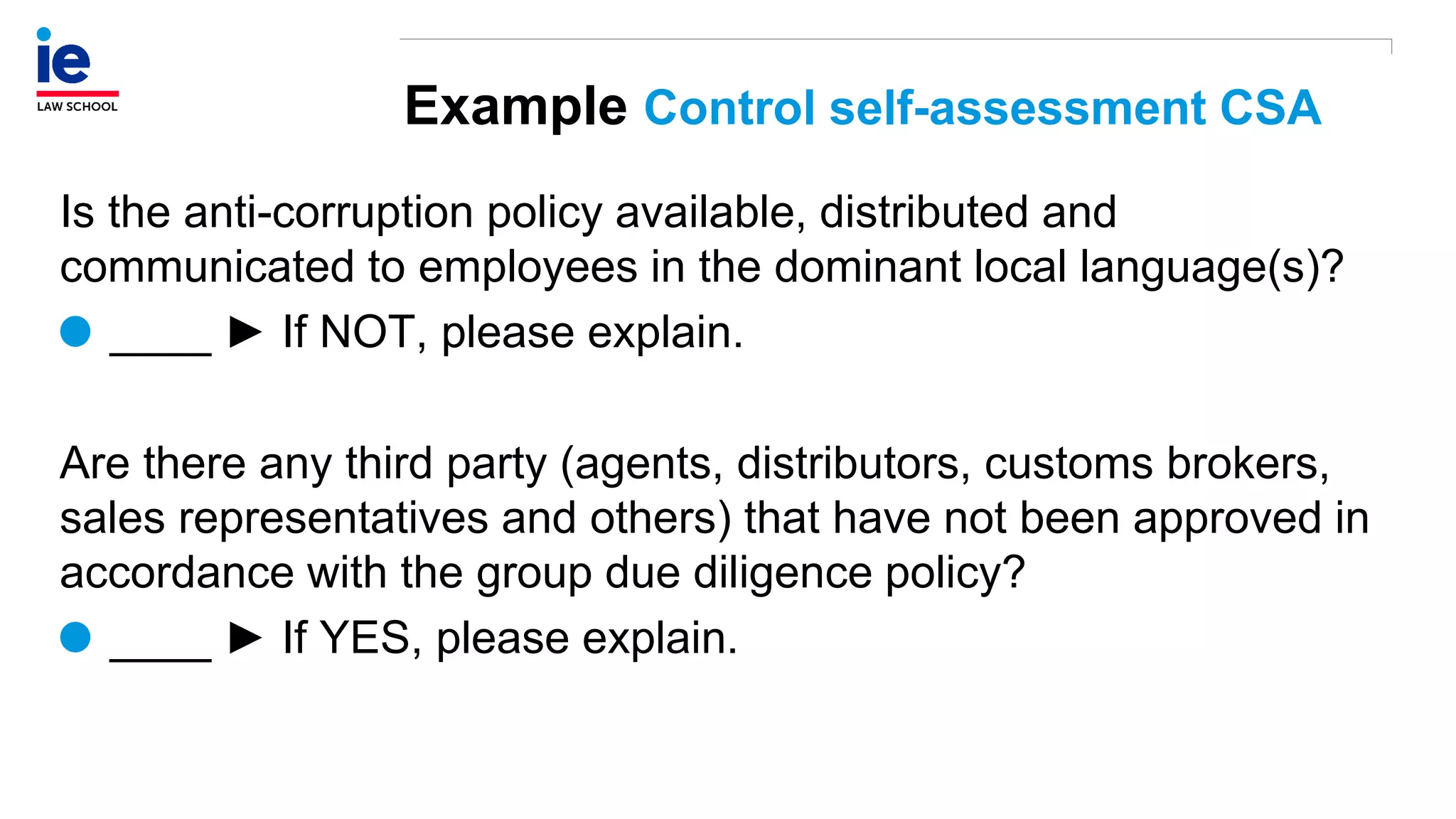 Example Control self-assessment CSA
Is the anti-corruption policy available, distributed and
communicated to employees in the dominant local language(s)?
____ ► If NOT, please explain.
Are there any third party (agents, distributors, customs brokers,
sales representatives and others) that have not been approved in
accordance with the group due diligence policy?
____ ► If YES, please explain.
 