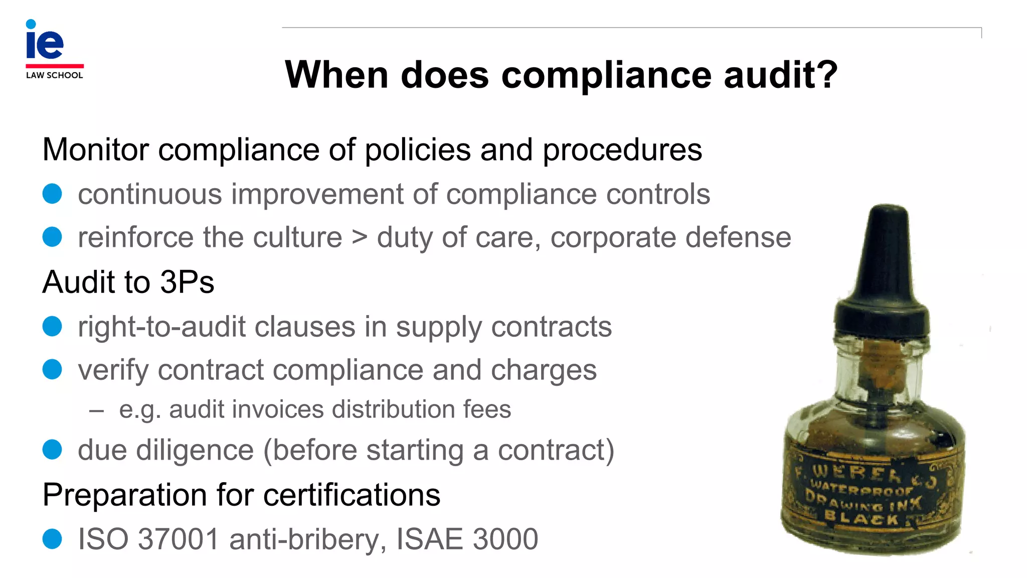 When does compliance audit?
Monitor compliance of policies and procedures
continuous improvement of compliance controls
reinforce the culture > duty of care, corporate defense
Audit to 3Ps
right-to-audit clauses in supply contracts
verify contract compliance and charges
– e.g. audit invoices distribution fees
due diligence (before starting a contract)
Preparation for certifications
ISO 37001 anti-bribery, ISAE 3000
 