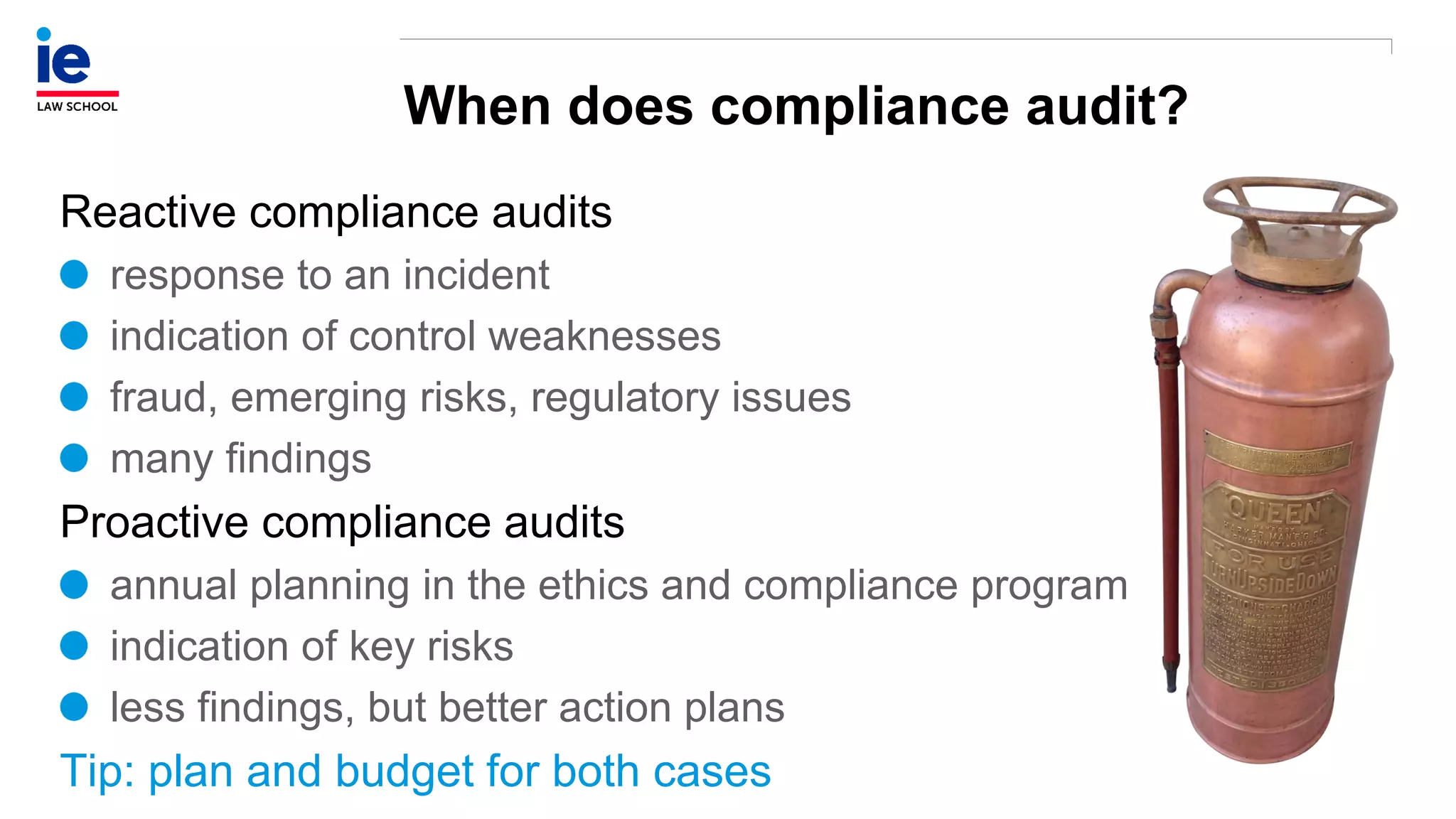 When does compliance audit?
Reactive compliance audits
response to an incident
indication of control weaknesses
fraud, emerging risks, regulatory issues
many findings
Proactive compliance audits
annual planning in the ethics and compliance program
indication of key risks
less findings, but better action plans
Tip: plan and budget for both cases
 