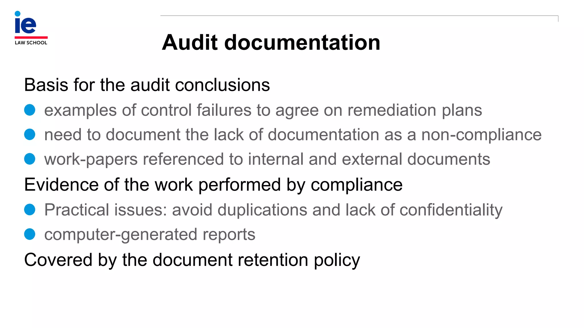Audit documentation
Basis for the audit conclusions
examples of control failures to agree on remediation plans
need to document the lack of documentation as a non-compliance
work-papers referenced to internal and external documents
Evidence of the work performed by compliance
Practical issues: avoid duplications and lack of confidentiality
computer-generated reports
Covered by the document retention policy
 
