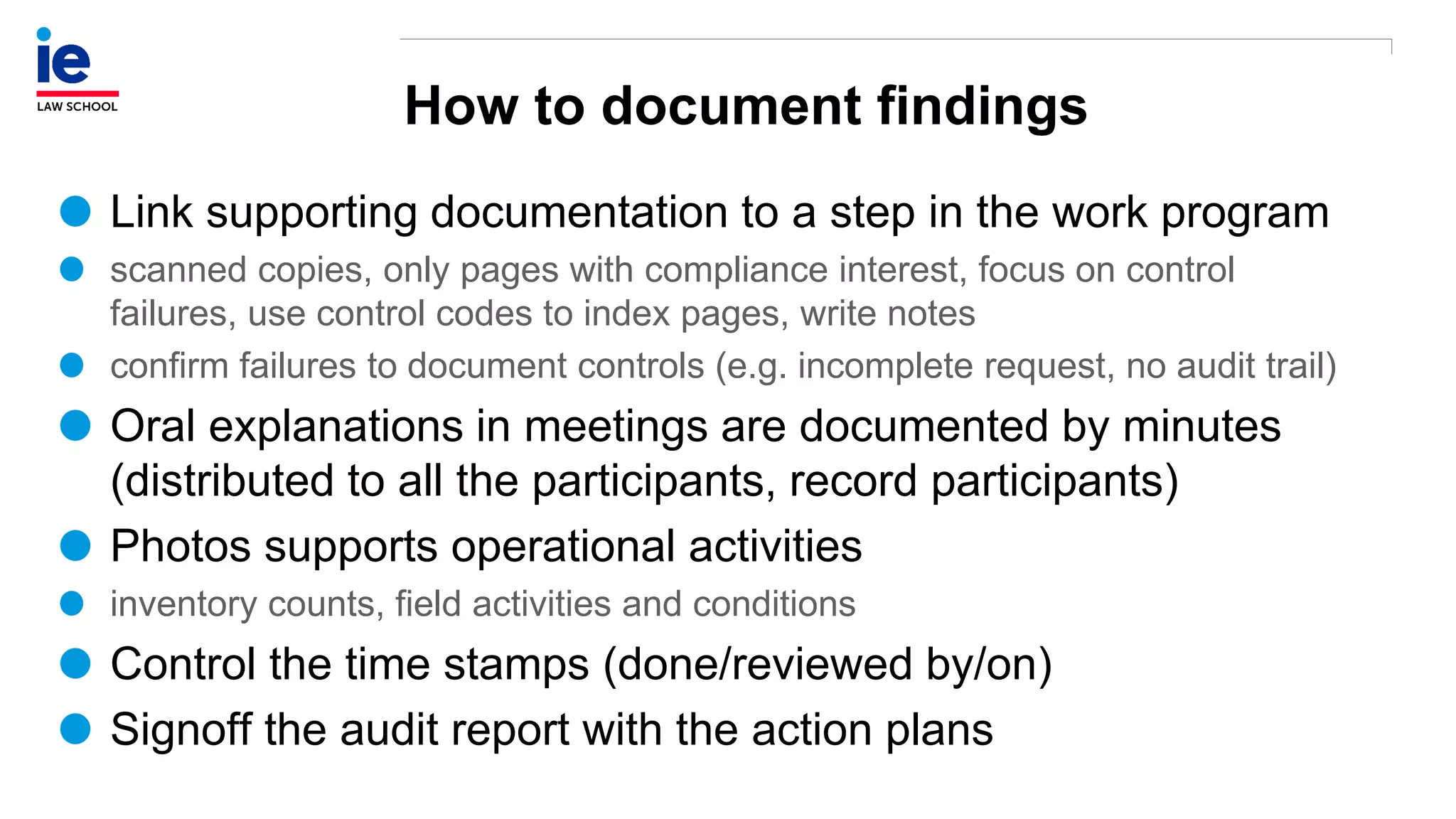 How to document findings
Link supporting documentation to a step in the work program
scanned copies, only pages with compliance interest, focus on control
failures, use control codes to index pages, write notes
confirm failures to document controls (e.g. incomplete request, no audit trail)
Oral explanations in meetings are documented by minutes
(distributed to all the participants, record participants)
Photos supports operational activities
inventory counts, field activities and conditions
Control the time stamps (done/reviewed by/on)
Signoff the audit report with the action plans
 