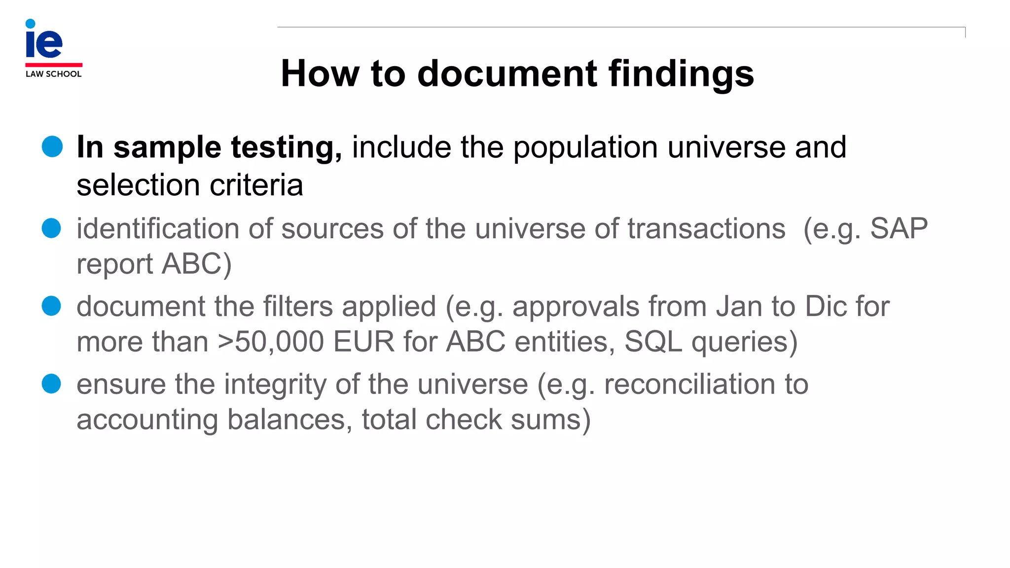 How to document findings
In sample testing, include the population universe and
selection criteria
identification of sources of the universe of transactions (e.g. SAP
report ABC)
document the filters applied (e.g. approvals from Jan to Dic for
more than >50,000 EUR for ABC entities, SQL queries)
ensure the integrity of the universe (e.g. reconciliation to
accounting balances, total check sums)
 