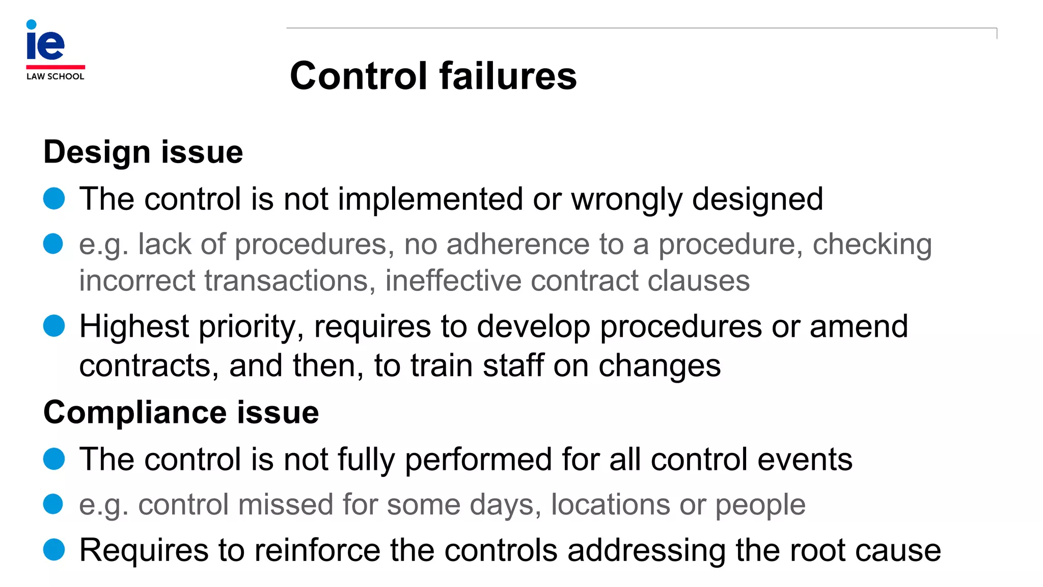 Control failures
Design issue
The control is not implemented or wrongly designed
e.g. lack of procedures, no adherence to a procedure, checking
incorrect transactions, ineffective contract clauses
Highest priority, requires to develop procedures or amend
contracts, and then, to train staff on changes
Compliance issue
The control is not fully performed for all control events
e.g. control missed for some days, locations or people
Requires to reinforce the controls addressing the root cause
 