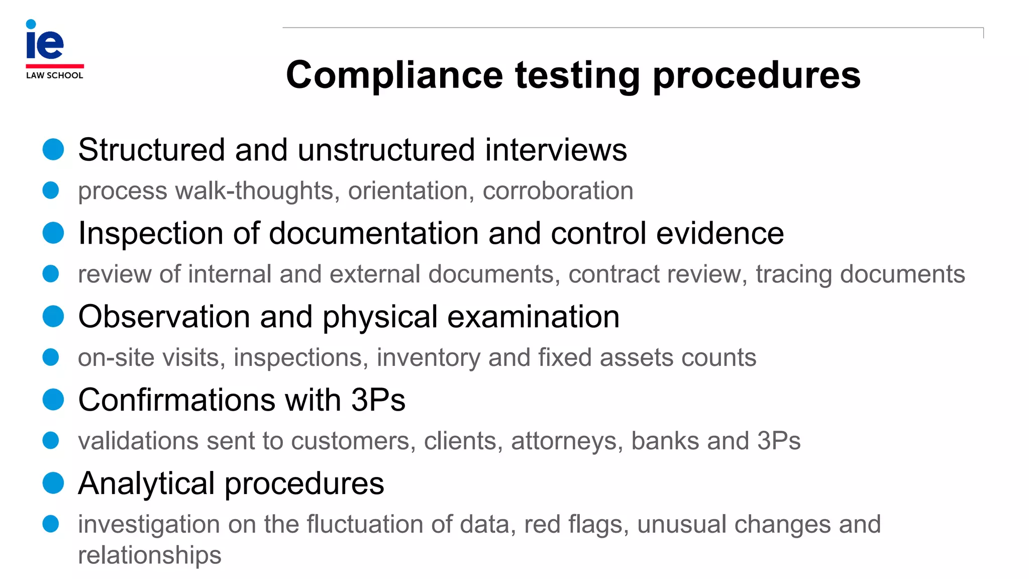 Compliance testing procedures
Structured and unstructured interviews
process walk-thoughts, orientation, corroboration
Inspection of documentation and control evidence
review of internal and external documents, contract review, tracing documents
Observation and physical examination
on-site visits, inspections, inventory and fixed assets counts
Confirmations with 3Ps
validations sent to customers, clients, attorneys, banks and 3Ps
Analytical procedures
investigation on the fluctuation of data, red flags, unusual changes and
relationships
 