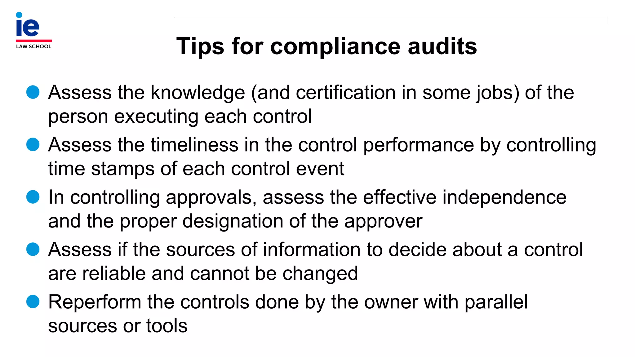 Tips for compliance audits
Assess the knowledge (and certification in some jobs) of the
person executing each control
Assess the timeliness in the control performance by controlling
time stamps of each control event
In controlling approvals, assess the effective independence
and the proper designation of the approver
Assess if the sources of information to decide about a control
are reliable and cannot be changed
Reperform the controls done by the owner with parallel
sources or tools
 