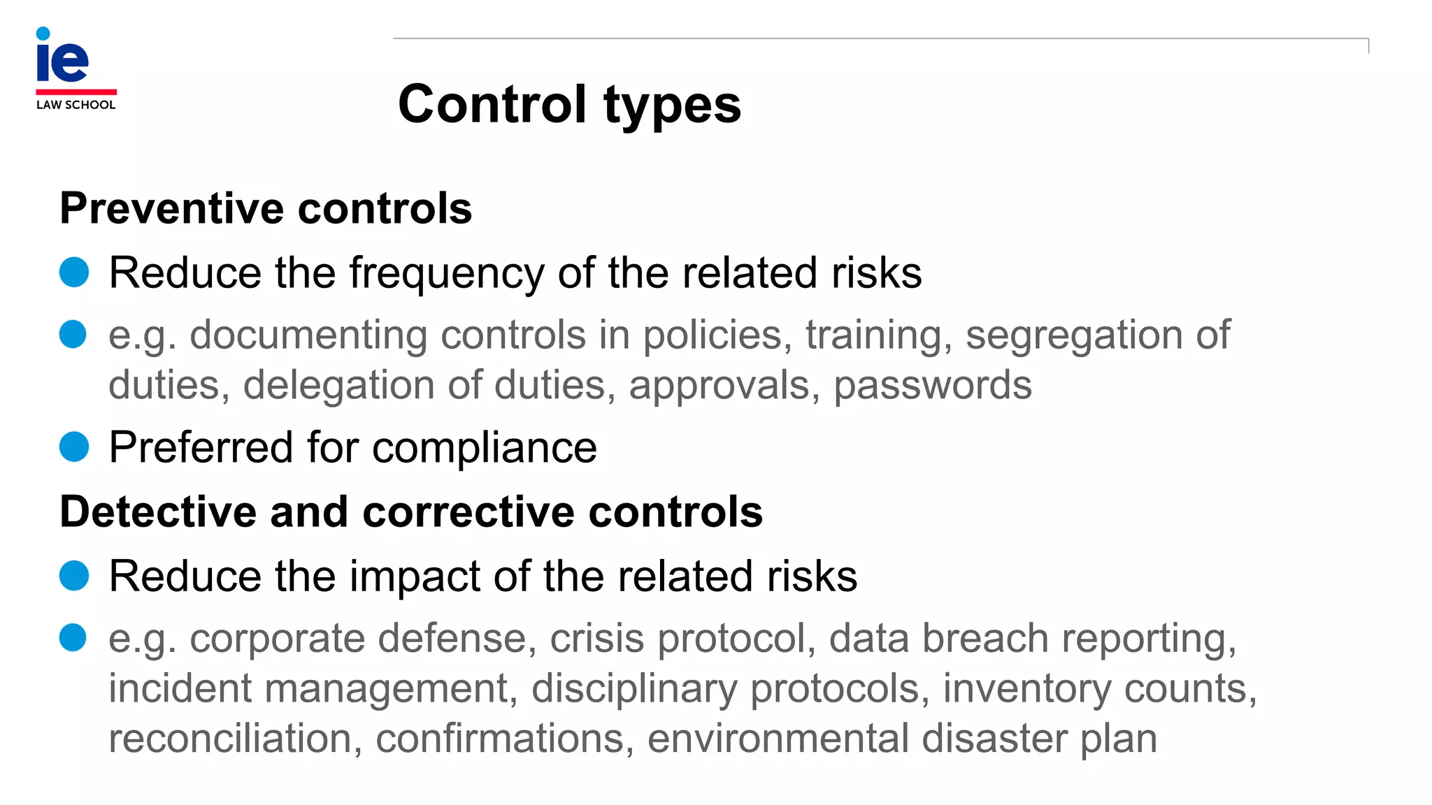 Control types
Preventive controls
Reduce the frequency of the related risks
e.g. documenting controls in policies, training, segregation of
duties, delegation of duties, approvals, passwords
Preferred for compliance
Detective and corrective controls
Reduce the impact of the related risks
e.g. corporate defense, crisis protocol, data breach reporting,
incident management, disciplinary protocols, inventory counts,
reconciliation, confirmations, environmental disaster plan
 