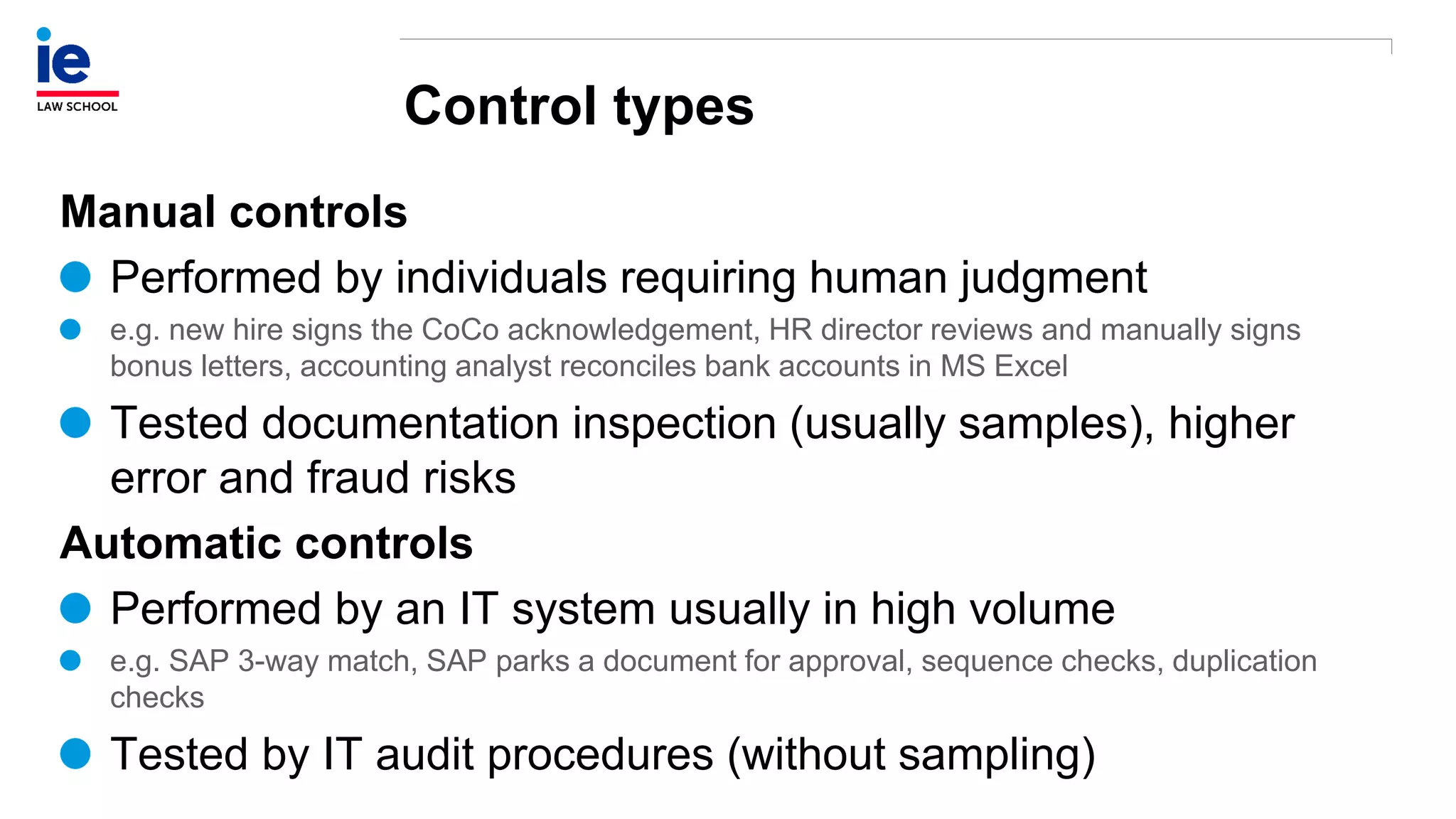 Control types
Manual controls
Performed by individuals requiring human judgment
e.g. new hire signs the CoCo acknowledgement, HR director reviews and manually signs
bonus letters, accounting analyst reconciles bank accounts in MS Excel
Tested documentation inspection (usually samples), higher
error and fraud risks
Automatic controls
Performed by an IT system usually in high volume
e.g. SAP 3-way match, SAP parks a document for approval, sequence checks, duplication
checks
Tested by IT audit procedures (without sampling)
 