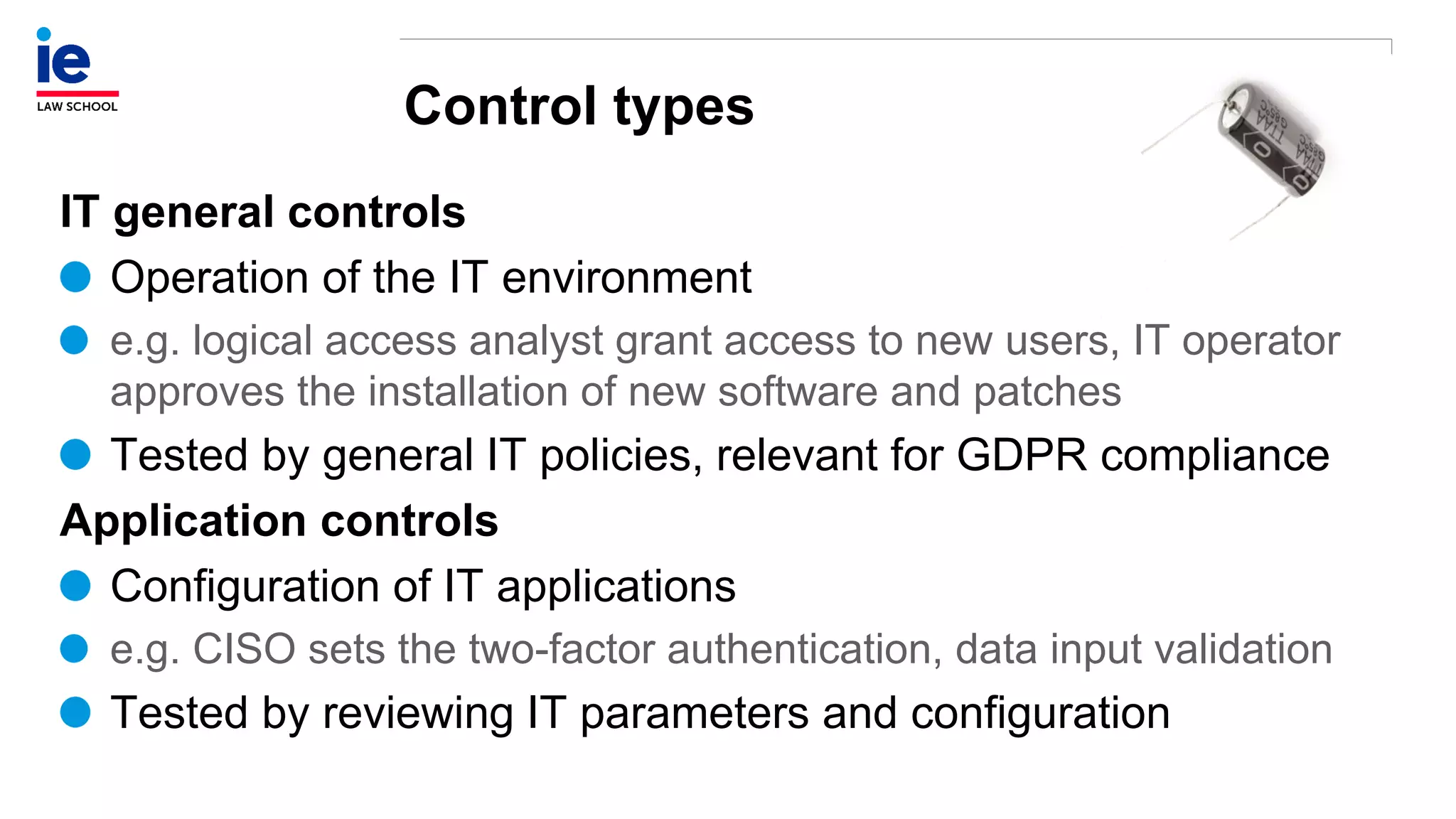 Control types
IT general controls
Operation of the IT environment
e.g. logical access analyst grant access to new users, IT operator
approves the installation of new software and patches
Tested by general IT policies, relevant for GDPR compliance
Application controls
Configuration of IT applications
e.g. CISO sets the two-factor authentication, data input validation
Tested by reviewing IT parameters and configuration
 
