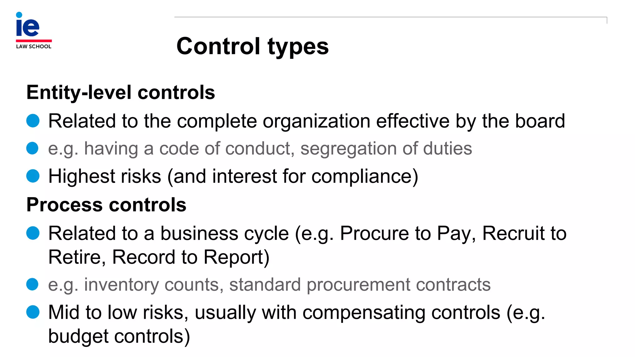 Control types
Entity-level controls
Related to the complete organization effective by the board
e.g. having a code of conduct, segregation of duties
Highest risks (and interest for compliance)
Process controls
Related to a business cycle (e.g. Procure to Pay, Recruit to
Retire, Record to Report)
e.g. inventory counts, standard procurement contracts
Mid to low risks, usually with compensating controls (e.g.
budget controls)
 