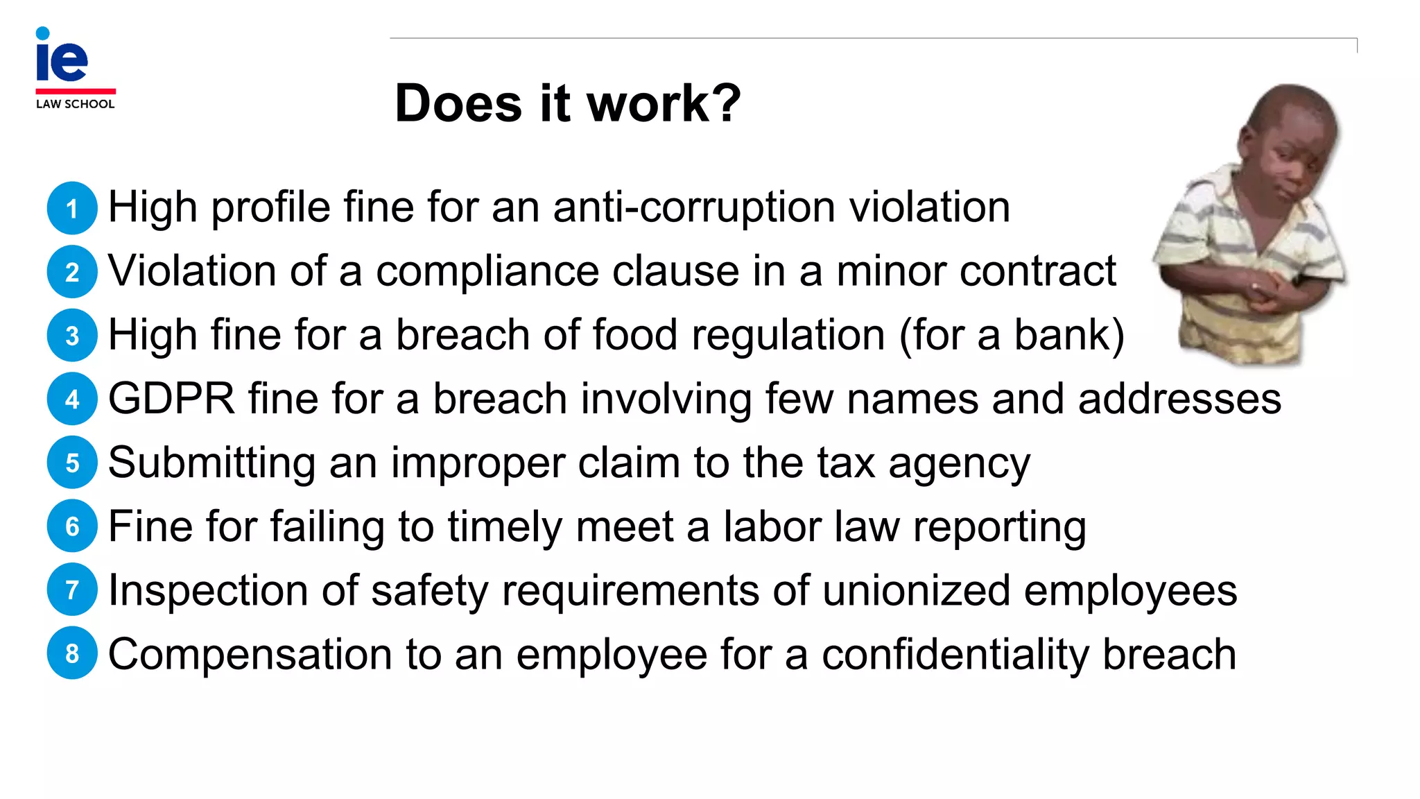 Does it work?
High profile fine for an anti-corruption violation
Violation of a compliance clause in a minor contract
High fine for a breach of food regulation (for a bank)
GDPR fine for a breach involving few names and addresses
Submitting an improper claim to the tax agency
Fine for failing to timely meet a labor law reporting
Inspection of safety requirements of unionized employees
Compensation to an employee for a confidentiality breach
1
2
3
4
5
6
7
8
 