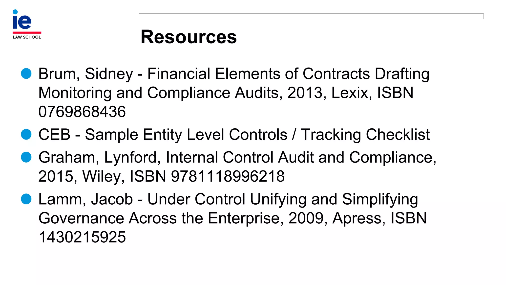 Resources
Brum, Sidney - Financial Elements of Contracts Drafting
Monitoring and Compliance Audits, 2013, Lexix, ISBN
0769868436
CEB - Sample Entity Level Controls / Tracking Checklist
Graham, Lynford, Internal Control Audit and Compliance,
2015, Wiley, ISBN 9781118996218
Lamm, Jacob - Under Control Unifying and Simplifying
Governance Across the Enterprise, 2009, Apress, ISBN
1430215925
 